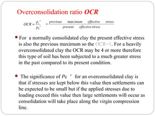 For a normally consolidated clay the present effective stress
is also the previous maximum so the OCR=1. For a heavily
overconsolidated clay the OCR may be 4 or more therefore
this type of soil has been subjected to a much greater stress
in the past compared to its present condition.
 The significance of Pc ＇ for an overconsolidated clay is
that if stresses are kept below this value then settlements can
be expected to be small but if the applied stresses due to
loading exceed this value then large settlements will occur as
consolidation will take place along the virgin compression
line.
'
'
0p
p
OCR c
=
stresseffectivepresent
stresseffectiveimumprevious max
=
Overconsolidation ratio OCR
 