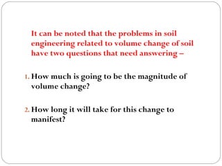 It can be noted that the problems in soil
engineering related to volume change of soil
have two questions that need answering –
1. How much is going to be the magnitude of
volume change?
2. How long it will take for this change to
manifest?
 