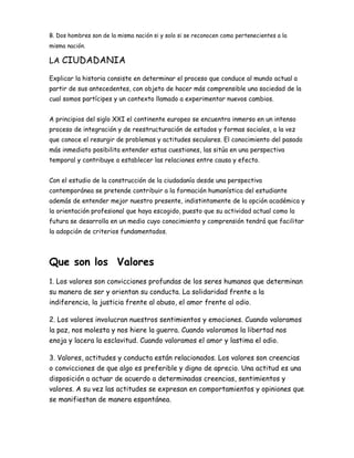 B. Dos hombres son de la misma nación si y solo si se reconocen como pertenecientes a la
misma nación.
LA CIUDADANIA
Explicar la historia consiste en determinar el proceso que conduce al mundo actual a
partir de sus antecedentes, con objeto de hacer más comprensible una sociedad de la
cual somos partícipes y un contexto llamado a experimentar nuevos cambios.
A principios del siglo XXI el continente europeo se encuentra inmerso en un intenso
proceso de integración y de reestructuración de estados y formas sociales, a la vez
que conoce el resurgir de problemas y actitudes seculares. El conocimiento del pasado
más inmediato posibilita entender estas cuestiones, las sitúa en una perspectiva
temporal y contribuye a establecer las relaciones entre causa y efecto.
Con el estudio de la construcción de la ciudadanía desde una perspectiva
contemporánea se pretende contribuir a la formación humanística del estudiante
además de entender mejor nuestro presente, indistintamente de la opción académica y
la orientación profesional que haya escogido, puesto que su actividad actual como la
futura se desarrolla en un medio cuyo conocimiento y comprensión tendrá que facilitar
la adopción de criterios fundamentados.
Que son los Valores
1. Los valores son convicciones profundas de los seres humanos que determinan
su manera de ser y orientan su conducta. La solidaridad frente a la
indiferencia, la justicia frente al abuso, el amor frente al odio.
2. Los valores involucran nuestros sentimientos y emociones. Cuando valoramos
la paz, nos molesta y nos hiere la guerra. Cuando valoramos la libertad nos
enoja y lacera la esclavitud. Cuando valoramos el amor y lastima el odio.
3. Valores, actitudes y conducta están relacionados. Los valores son creencias
o convicciones de que algo es preferible y digno de aprecio. Una actitud es una
disposición a actuar de acuerdo a determinadas creencias, sentimientos y
valores. A su vez las actitudes se expresan en comportamientos y opiniones que
se manifiestan de manera espontánea.
 