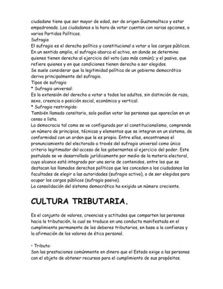 ciudadano tiene que ser mayor de edad, ser de origen Guatemalteco y estar
empadronado. Los ciudadanos a la hora de votar cuentan con varias opciones, o
varios Partidos Políticos.
Sufragio
El sufragio es el derecho político y constitucional a votar a los cargos públicos.
En un sentido amplio, el sufragio abarca el activo, en donde se determina
quienes tienen derecho al ejercicio del voto (uso más común); y el pasivo, que
refiere quienes y en que condiciones tienen derecho a ser elegidos.
Se suele considerar que la legitimidad política de un gobierno democrático
deriva principalmente del sufragio.
Tipos de sufragio
* Sufragio universal:
Es la extensión del derecho a votar a todos los adultos, sin distinción de raza,
sexo, creencia o posición social, económica y vertical.
* Sufragio restringido:
También llamado censitario, solo podían votar las personas que aparecían en un
censo o lista.
La democracia tal como se ve configurada por el constitucionalismo, comprende
un número de principios, técnicas y elementos que se integran en un sistema, de
conformidad con un orden que le es propio. Entre ellos, encontramos el
pronunciamiento del electorado a través del sufragio universal como único
criterio legitimador del acceso de los gobernantes al ejercicio del poder. Este
postulado se ve desarrollado jurídicamente por medio de la materia electoral,
cuyo alcance está integrado por una serie de contenidos, entre los que se
destacan los llamados derechos políticos que les conceden a los ciudadanos las
facultades de elegir a las autoridades (sufragio activo), o de ser elegidos para
ocupar los cargos públicos (sufragio pasivo).
La consolidación del sistema democrático ha exigido un número creciente.
CULTURA TRIBUTARIA.
Es el conjunto de valores, creencias y actitudes que comparten las personas
hacia la tributación, la cual se traduce en una conducta manifestada en el
cumplimiento permanente de los deberes tributarios, en base a la confianza y
la afirmación de los valores de ética personal.
• Tributo:
Son las prestaciones comúnmente en dinero que el Estado exige a las personas
con el objeto de obtener recursos para el cumplimiento de sus propósitos.
 