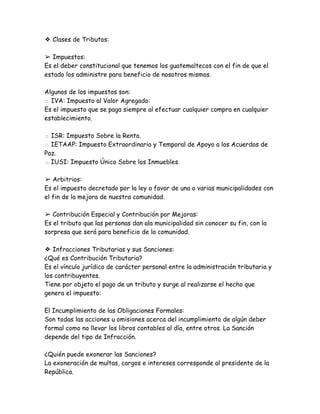 ❖ Clases de Tributos:
➢ Impuestos:
Es el deber constitucional que tenemos los guatemaltecos con el fin de que el
estado los administre para beneficio de nosotros mismos.
Algunos de los impuestos son:
□ IVA: Impuesto al Valor Agregado:
Es el impuesto que se paga siempre al efectuar cualquier compra en cualquier
establecimiento.
□ ISR: Impuesto Sobre la Renta.
□ IETAAP: Impuesto Extraordinario y Temporal de Apoyo a los Acuerdos de
Paz.
□ IUSI: Impuesto Único Sobre los Inmuebles.
➢ Arbitrios:
Es el impuesto decretado por la ley a favor de una o varias municipalidades con
el fin de la mejora de nuestra comunidad.
➢ Contribución Especial y Contribución por Mejoras:
Es el tributo que las personas dan ala municipalidad sin conocer su fin, con la
sorpresa que será para beneficio de la comunidad.
❖ Infracciones Tributarias y sus Sanciones:
¿Qué es Contribución Tributaria?
Es el vínculo jurídico de carácter personal entre la administración tributaria y
los contribuyentes.
Tiene por objeto el pago de un tributo y surge al realizarse el hecho que
genera el impuesto:
El Incumplimiento de las Obligaciones Formales:
Son todas las acciones u omisiones acerca del incumplimiento de algún deber
formal como no llevar los libros contables al día, entre otros. La Sanción
depende del tipo de Infracción.
¿Quién puede exonerar las Sanciones?
La exoneración de multas, cargos e intereses corresponde al presidente de la
República.
 
