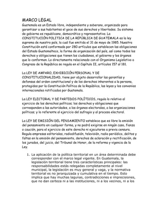 MARCO LEGAL
Guatemala es un Estado libre, independiente y soberano, organizado para
garantizar a sus habitantes el goce de sus derechos y libertades. Su sistema
de gobierno es republicano, democrático y representativo. La
CONSTITUCIÓN POLITICA DE LA REPÚBLICA DE GUATEMALA es la ley
suprema de nuestro país, la cual fue emitida el 31 de mayo de 1985. Nuestra
Constitución está conformada por 280 artículos que establecen las obligaciones
del Estado Guatemalteco, la forma de organización del país, así como todos los
derechos y obligaciones que tienen los ciudadanos, el gobierno y los órganos
que lo conforman. Lo directamente relacionado con el Organismo Legislativo o
Congreso de la República se regula en el Capítulo II, artículos 157 al 181.
La LEY DE AMPARO, EXHIBICIÓN PERSONAL Y DE
CONSTITUCIONALIDAD, tiene por objeto desarrollar las garantías y
defensas del orden constitucional y de los derechos inherentes a la persona,
protegidos por la Constitución Política de la República, las leyes y los convenios
internacionales ratificados por Guatemala.
La LEY ELECTORAL Y DE PARTIDOS POLÍTICOS, regula lo relativo al
ejercicio de los derechos políticos; los derechos y obligaciones que
corresponden a las autoridades, a los órganos electorales, a las organizaciones
políticas; y lo referente al ejercicio del sufragio y al proceso electoral.
La LEY DE EMISIÓN DEL PENSAMIENTO establece que es libre la emisión
del pensamiento en cualquier forma, y no podrá exigirse en ningún caso, fianza
o caución, para el ejercicio de este derecho ni ejecutarse a previa censura.
Regula empresas editoriales, radiodifusión, televisión, radio periódico, delitos y
faltas en la emisión del pensamiento, derechos de aclaración y rectificación, de
los jurados, del juicio, del Tribunal de Honor, de la reforma y vigencia de la
Ley.
1. La aplicación de la política territorial en un área determinada debe
corresponder con el marco legal vigente. En Guatemala, la
legislación territorial tiene tres características principales: las
responsabilidades estás relegadas completamente al nivel
municipal, la legislación es muy general y vaga, y la normativa
territorial es no jerarquizada y cumulativa en el tiempo. Esto
implica que hay muchas lagunas, contradicciones e imprecisiones,
que no dan certeza ni a las instituciones, ni a los vecinos, ni a los
 