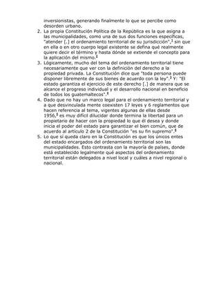 inversionistas, generando finalmente lo que se percibe como
desorden urbano.
2. La propia Constitución Política de la República es la que asigna a
las municipalidades, como una de sus dos funciones específicas,
"atender [.] el ordenamiento territorial de su jurisdicción",1
sin que
en ella o en otro cuerpo legal existente se defina qué realmente
quiere decir el término y hasta dónde se extiende el concepto para
la aplicación del mismo.2
3. Lógicamente, mucho del tema del ordenamiento territorial tiene
necesariamente que ver con la definición del derecho a la
propiedad privada. La Constitución dice que "toda persona puede
disponer libremente de sus bienes de acuerdo con la ley".3
Y: "El
estado garantiza el ejercicio de este derecho [.] de manera que se
alcance el progreso individual y el desarrollo nacional en beneficio
de todos los guatemaltecos".4
4. Dado que no hay un marco legal para el ordenamiento territorial y
a que desvinculada mente coexisten 17 leyes y 6 reglamentos que
hacen referencia al tema, vigentes algunas de ellas desde
1956,5
es muy difícil dilucidar donde termina la libertad para un
propietario de hacer con la propiedad lo que él desea y donde
inicia el poder del estado para garantizar el bien común, que de
acuerdo al artículo 2 de la Constitución "es su fin supremo".6
5. Lo que sí queda claro en la Constitución es que los únicos entes
del estado encargados del ordenamiento territorial son las
municipalidades. Esto contrasta con la mayoría de países, donde
está establecido legalmente qué aspectos del ordenamiento
territorial están delegados a nivel local y cuáles a nivel regional o
nacional.
 