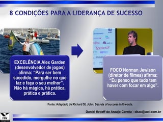 EXCELÊNCIA Alex Garden
 (desenvolvedor de jogos)
                                                                FOCO Norman Jewison
    afirma: “Para ser bem
                                                               (diretor de filmes) afirma:
sucedido, mergulhe no que
                                                                “Eu penso que tudo tem
  faz e faça o seu melhor”.
                                                               haver com focar em algo”.
Não há mágica, há prática,
       prática e prática.

                 Fonte: Adaptado de Richard St. John: Secrets of success in 8 words.

                                              Daniel Kroeff de Araujo Corrêa - dkac@uol.com.br
 