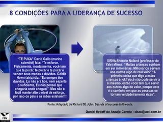 “TE PUXA” David Gallo (marine
                                                                      SIRVA Sherwin Nuland (professor de
      scientist) fala: “Te esforce.
                                                                     Yale) afirma: “Muitas crianças sonham
Fisicamente, mentalmente, você tem
                                                                     em ser milionárias. Milionários servem
  que te puxar, te puxar e te puxar e
                                                                         aos outros algo de real valor. “A
vencer seus medos e dúvidas. Goldie
                                                                         primeira coisa que digo a estas
   Hawn (atriz) diz: “Eu sempre tive
                                                                     crianças é: ok! Você não pode servir a
dúvidas. Eu não era boa, nem esperta
                                                                      si mesmo, então você tem que servir
   o suficiente, Eu não pensei que
                                                                      aos outros algo de valor, porque este
 chegaria onde cheguei”. Mas não é
                                                                       é o caminho em que as pessoas se
 fácil manter alto o nível de esforço,
                                                                         tornam verdadeiramente ricas”.
por isso os pais e as mães existem!!!!

                        Fonte: Adaptado de Richard St. John: Secrets of success in 8 words.

                                                     Daniel Kroeff de Araujo Corrêa - dkac@uol.com.br
 
