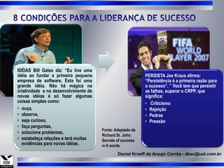 IDÉIAS Bill Gates diz: “Eu tive uma
idéia ao fundar a primeira pequena                          PERSISTA Joe Kraus afirma:
empresa de software. Esta foi uma                           “Persistência é a primeira razão para
grande idéia. Não há mágica na                              o sucesso”. ” Você tem que persistir
criatividade e no desenvolvimento de                        as falhas, superar o CRPP, que
novas idéias é só fazer algumas                             significa:
coisas simples como:                                        • Criticismo
• ouça,                                                     • Rejeição
• observe,                                                  • Pedras
• seja curioso,                                             • Pressão
• faça perguntas,
                                       Fonte: Adaptado de
• solucione problemas,
                                       Richard St. John:
• estabeleça relações e terá muitas    Secrets of success
  evidências para novas idéias.        in 8 words.
                                               Daniel Kroeff de Araujo Corrêa - dkac@uol.com.br
 
