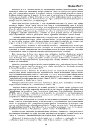 RESOLUÇÃO N
ₒ
1
11
A instituição do BDE, combatida desde o seu nascedouro pela direção do sindicato, combinou metas e
subserviência para cooptar trabalhadores e suas consciências , assim como tem ocorrido nas escolas inte-
grais, onde os trabalhadores têm seus direitos legais negados, o que tem motivado uma ação constante da
direção do sindicato no sentido de garantir o direito ao gozo da licença prêmio, da liberação para cursos, da
participação nas atividades sindicais, diminuição de turmas em toda modalidade de ensino, com professores
em disponibilidade e tantos outros direitos instituídos que alguns gestores e representantes da secretaria de
educação procuram subtrair desta parcela da categoria.
Mesmo tendo sofrido um golpe após o 2° turno das eleições municipais 2008, quando cinco estados
entraram no Supremo Tribunal Federal, com uma Ação Direta de Inconstitucionalidade contra lei do PISO,
criando dificuldade no entendimento sobre, salário/ remuneração e quanto ao percentual de Aulas Atividade. A
defesa da implantação do piso, conforme o estabelecido na lei federal, e a denúncia da situação dos trabalha-
dores em educação em Pernambuco, que recebem o pior salário do país, foram temas de todos os materiais
de propaganda produzidos pelo SINTEPE e veiculados nos rádios, outdoors, jornais e TVs e estiveram no
centro das paralisações, caravanas, greves e atos públicos organizados durante todo o período recente.
O incômodo gerado pela denúncia da verdadeira face da educação em nosso estado levou o governo a
interromper o processo de negociação e adotar medidas unilaterais, como a aprovação da lei complementar
154 que, na prática congelou o salário dos aposentados e aposentadas, levando todos que possuíam mais
tempo de serviço a receberem abono complementar para não amargarem redução de salário.
O SINTEPE participou ativamente da etapa estadual e municipal da Conferência Nacional de Educação,
realizando previamente conferências escolares e municipais nos municípios onde temos núcleos municipais
organizados, e cumpriu papel destacado nas coordenações estadual e nacional da CONAE, participando
inclusive de várias mesas de debate nas diversas conferências que ocorreram no período.
Com o compromisso de formar novos quadros para o sindicalismo brasileiro e fortalecer um ambiente
de estímulo a uma visão crítica do mundo, o Sintepe integrou o Programa de Formação da CNTE e ofertou
cursos de formação para a categoria, na capital e em vários municípios de Pernambuco, possibilitando que
tenhamos hoje uma equipe de formadores espalhados por todo o estado, habilitados a ministrar cursos de
formação nas várias regiões.
A luta contra a opressão de gênero também mereceu destaque, com a realização de Encontros Estadu-
ais, elaboração de boletins específicos, jornal da mulher e da Lei Maria da Penha, e distribuição nas escolas
da Revista Mátria editada anualmente pela CNTE.
Pensando em todas as dimensões dos desafios que estão em nossa volta na atualidade, o sindicato
promoveu vários debates e Seminários sobre a opressão racial, a saúde do trabalhador, o assédio moral e
integra o programa desenvolvido pela CNTE de combate a DST-AIDS, articulando profissionais de diversas
áreas e estudantes da rede pública de ensino, onde realizamos Encontros de Formação para implantação do
Projeto Saúde e Prevenção nas escolas em todo Estado. O SINTEPE participou ainda de apresentação de
Trabalhos aprovados no Estado fora do mesmo.
A luta contra a homofobia também mereceu momentos de reflexão, com a realização de Seminário e a
eleição do coletivo estadual LGBT e a distribuição da cartilha LGBT.
Os aspectos específicos e reivindicações de vários segmentos da categoria também foram priorizados,
como realização de Seminários para debater a implantação das disciplinas de sociologia e Filosofia na Rede
Pública Estadual e a formação do Fórum Permanente de Estudo para o Ensino de Filosofia e Sociologia do
SINTEPE. além de fortalecer a realização mensal de plenárias dos administrativos e reuniões de aposenta-
dos, foram realizadas plenárias com técnicos educacionais, com professores de educação física e reuniões
com professores brailistas e intérpretes de libras.
Compreendendo a necessidade de possibilitar aos trabalhadores oportunidades de expor seu talento
artístico e participar de atividades culturais, a direção do SINTEPE já promoveu dois concursos de poesias,
com um livro já publicado e outro a ser publicado em breve, organizou o grupo de teatro do sindicato e o coral
integrado por trabalhadores em educação aposentados/as. Ainda na luta geral dos/as Trabalhadores/as em
Educação participamos da Mesa Geral e Específica de negociação organizada pelo Fórum dos Servidores e
discutindo a Reformulação do Plano de Cargos e Carreira no Grupo de Trabalho Estadual.
No âmbito nacional participamos da Semana Nacional em defesa e Promoção da Educação Pública da
Marcha Mundial das Mulheres. No estado realizamos Marcha Estadual em Defesa e Promoção da Educação
Pública, da Conferência Estadual e Municipais de educação e debate sobre Escola de referência.
Não deixando de lado momentos de confraternização entre os trabalhadores em educação, tem mantido
a realização da festa de carnaval, do São João e a festa do dia do professor e servidor público.
 