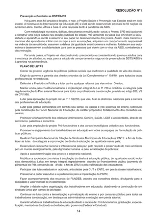 RESOLUÇÃO N
ₒ
1
14
Prevenção e Combate as DSTS/AIDS
	 Há quatro anos foi lançado o desafio, e hoje, o Projeto Saúde e Prevenção nas Escolas está em todo
estado. A iniciativa é da Internacional da Educação (IE) e está sendo desenvolvido em mais de 50 nações da
América Latina, Caribe, África e Ásia. É uma resposta da IE à pandemia da AIDS.
	 Com metodologia inovadora, diálogo, descobertas e mobilização social, o Projeto SPE está ajudando
a construir uma nova cultura nas escolas públicas do estado. Vai vencendo os tabus que envolvem a sexu-
alidade e ajudando a escola a assumir o seu papel no desenvolvimento dos jovens. Assim, mais meninos e
meninas vão aprendendo a lidar com o corpo e com as emoções, adquirem um comportamento responsável
na vivência da sexualidade, assumem a defesa da igualdade entre homens e mulheres, fortalecem sua auto-
estima e desenvolvem a solidariedade para com as pessoas que vivem com o vírus da AIDS, combatendo a
discriminação.
	 Por onde passa, o Projeto vai desconstruindo preconceitos e conscientizando jovens e adultos para
a mudança de atitudes, ou seja, para a adoção de comportamentos seguros de prevenção às DSTS/AIDS e
à gravidez na adolescência.
PLANO DE LUTAS
Cobrar do governo urgência de políticas públicas sociais que melhorem a qualidade de vida dos idosos;
Exigir do governo a garantia dos direitos oriundos da Lei Complementar n° 154/10, para todos/as os/as
professores/as revertidos/as;
Defender a Previdência Publica e lutar contra qualquer reforma que vise retirar Direitos;
Manter a luta pela constitucionalidade e implantação integral da Lei 11.738 e mobilizar a categoria pela
regulamentação do Piso salarial Nacional para todos os profissionais da educação, previsto no artigo 206, VII
da CF/1988;
Lutar pela aprovação do projeto de Lei n° 1.592/03, que visa, fixar as diretrizes nacionais para a carreira
dos profissionais da educação;
Lutar pela gestão democrática em sentido latu senso, na escola e nos sistemas de ensino, sobretudo
pela constituição do Fórum Nacional de Educação, de caráter propositivo fortalecimento dos conselhos es-
colares;
Promover o fortalecimento dos coletivos: Antirracismo, Gênero, Saúde, LGBT e aposentados, através de
seminários, palestras e encontros
Lutar pela ampliação do projeto Pró-funcionários e dos cursos tecnológicos voltados aos funcionários;
Promover o engajamento dos trabalhadores em educação em todos os espaços de formulação de polí-
ticas públicas;
Realizar Campanha Nacional de Filiação de Sindicatos Municipais de Educação à CNTE, a fim de forta-
lecer as lutas da categoria e a promoção do direito à educação de qualidade nesse país;
Desenvolver campanha nacional e internacional pela paz, pelo respeito e preservação do meio ambiente
por um mundo ecologicamente, pela dignidade humana e pela erradicação da pobreza;
Apoio a autodeterminação dos povos e a soberania nacional;
Mobilizar a sociedade com vistas à ampliação do direito à educação pública, de qualidade social, inclu-
siva, democrática, Laica, em tempo integral, especialmente através do financiamento publico (aumento do
percentual do PIB, conversão da dívida a fim do DRU) e pela valorização dos educadores;
Participar das lutas estaduais e acionais, articuladas pela CUT e CNTE, em pro da classe trabalhadora;
Pressionar o poder executivo e o parlamento para a implantação do PSPN;
Fazer acompanhamento dos recursos do FUNDEB, através dos conselhos eleitos, divulgando para a
sociedade o valor mensal de investimentos;
Ampliar o debate sobre organização dos trabalhadores em educação, objetivando a construção de um
sindicato único por ramos de atividade;
Continuar na luta contra a terceirização e privatização do ensino e por concurso público para todos os
trabalhadores da educação, em destaque os administrativos e redução sem perda salarial;
Garantir a todos os trabalhadores de educação direito a cursos de: Pró-funcionários, graduação, especia-
lização, mestrado e doutorado subsidiado pelo governos (Federal e Estadual)
 