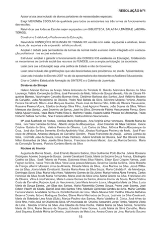 RESOLUÇÃO N
ₒ
1
15
Apoiar a luta pela inclusão de alunos portadores de necessidades especiais;
Exigir MERENDA ESCOLAR de qualidade para todos os estudantes nos três turnos de funcionamento
das escolas;
Reivindicar que todas as Escolas sejam equipadas com BIBLIOTECA, SALAS MULTIMÍDIA E LABORA-
TÓRIOS;
Construir o Estatuto dos Profissionais da Educação;
Reivindicar CONDIÇÕES DEQUADAS DE TRABALHO: escolas com salas equipadas e atrativas, áreas
de lazer, de esportes e de expressão artístico-cultural;
Ampliar o debate pela permanência de turmas de normal médio e ensino médio integrado com a educa-
ção profissional nas escoas estaduais;
Estruturar, ampliar e garantir o funcionamento dos CONSELHOS existentes na Educação, fortalecendo
os mecanismos de controle social dos recursos do FUNDEB, com a ampla participação da sociedade;
Lutar para que a Educação seja uma política de Estado e não de Governos;
Lutar pela inclusão das gratificações que são descontadas para previdência, no ato da Aposentadoria;
Lutar pela inclusão do Decreto 2007 no ato da aposentadoria dos Assistentes e Auxiliares Educacionais;
Criar o Coletivo Estadual de formação do SINTEPE e o Coletivo de Juventude;
Diretores do Sintepe
Heleno Manoel Gomes de Araújo, Maria Antonieta da Trindade G. Galvão, Marinalva Gomes da Silva
Lourenço, Valéria Conceição da Silva, José Fernando de Melo, Wilson de Souza Macedo, Rita de Cássia Fil-
gueiras Barreto, Washington Carvalho Buenos Aires, Cleidimar Barbosa dos Santos, José Valdênio Bezerra
de Carvalho, João Alexandrino de Oliveira, Pedro Noé Batista da Silva, Severina Moreira Porpino, Antonia
Pereira Cavalcanti, Dílson José Marques Guedes, Paulo José de Barros Filho, Zélito de Oliveira Passavante,
Rossana Pereira Moura, Edeildo de Araújo Silva Filho, José Agripino Pereira, João Soares da Silva, Wiliam
Menezes dos Santos, José Severino de Barros, José Ivo Silva, Simone de Fátima Vasconcelos Ferraz, Geny
Maria Aguiar Neves, Roza Maria Pedra Rica S. Marinho Falcão, Rosane Maria Peixoto de Mendonça, Paulo
Roberto Batista da Rocha, Noel Ferreira Albertin, Carlos Antonio Vasconcelos.
Mª José Machado de Freitas, Adnilza Maria Rodrigues, Ana Virginia Lima Henriques, Ricarda Maria da
Silva, Isis Paes Cardoso da Silva, Alberto Jorge de Albuquerque, José Elisomar da Silva Cardoso, Grace
Cristine Batista da Silva, Valéria Pereira de Oliveira, Luiz Carlos da Silva, Mônica Maria Albuquerque da
Cruz, José dos Santos Semente, Emília Apolinário Vital, Jônatas Rodrigues Pacheco de Melo, José Fran-
cisco de Almeida, Amanda Marques de Carvalho Gondim, Paula Francinete de Araújo, Jarbas Correia da
Silva, Cremilda José de Souza, Ivone Chalu Pacheco, Adenir Andrade de Oliveira, Ivan Rui Oliveira Costa,
Nilton Guimarães da Silva, Josélia Silva Barros, Francisco de Assis Maciel, Joy Luiz Ramos Benício, Maria
da Conceição Tavares, Patrícia Cordeiro Bento da Silva
Núcleos do Interior
Augusto de Barros Souto, José Erlando Bezerra Sabino, Elza Guilherme Porto Rocha , Maria Rossana
Rodrigues, Adelmo Buarque de Souza, Janete Cavalcanti Costa, Maria do Socorro Souza França, Elisângela
Coelho da Silva, Sueli Tetonio de Pontes, Dulcineia Alves Silva Ribeiro, Elison Davi Crispim Ramos, José
Fagner da Silva, Ivania Pinho da Silva, Vera Lúcia pessoa Marques, Severina Cecília da Silva, Clicia Roberta
de França, Altemir Monteiro Lima de Almeida, Elineide Maria da Silva, Jose Martins da Silva, Jeová Willia-
ms da Silva, Joana Maria Cavalcanti, Sandra Maria Alves da Silva Souza, Maria Cândida P. de Mendonça,
Domingos Sávio Silva, Maria Inêz Alves, Valdomiro Gomes de Sá Júnior, Maria Helena Alves Ferreira, Carlos
Henrique da Silva, Neide Maria Fernandes, Maria José da Silva Lima, Maria Gorete da Silva, Francisca Lino
de Oliveira, Vilma Lúcia Feliciano, Maria Luciene Gomes da Santos, Antonia Irismar de Souza, Maria Cristina
Costa de Carvalho, Robson José do Nascimento, Leia Maria Amorim Loura, Margarida Maria da Silva, Lucia
Maria de Souza Santos, Jair Elias dos Santos, Maria Rosemilda Gomes Souza, Pedro José Soares, José
Edson Vilarim de Souza, Daniel José dos Santos Filho, Marluce Generoza Sandes da Silva, Maria Gemilda
Ferreira Vilarim, Ana Maria de Souza, Rodolfo Barreto de Lima, Maria Silvana Brito Padilha, Claudia Bethânia
Bezerra Correia, Izidoro Rodrigues Simões, Eliane Maria Machados de Souza, Luzinete da Silva Cavalcanti,
Maria da Soledade Lima Mota (Sula), Mariza Paulino dos Santos, Maria Valdelice S. Costa, José Alves da
Silva filho, Helio José de Oliveira da Silva, Mª Anunciada de Oliveira, Alexandre Jorge Torres, Valderio Vieira
de Lima , Sandra Cristina da Silva, Ana Claúdia da Silva Rocha, Valéria Maria da Silva Santos, Terezinha
Maria da Silva, Mario Bezerra de Siqueira, Edvaldo Freire Gomes, Lucila Maria da Silva Carvalho, Maria
José Siqueira, Edeilda MAria de Oliveira, José Amaro de Melo Lins, Amara Cícera de Lima, Maria do Socorro
 