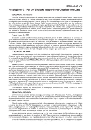 17
RESOLUÇÃO Nₒ 2
Resolução nº 2 - Por um Sindicato Independente Classista e de Lutas
CONJUNTURA Internacional
O ano de 2011 iniciou sob o signo de grandes revoluções que sacodem o Oriente Médio. Mobilizações
massivas contra o governo da Tunísia, estendem-se até o Egito derrotando também a ditadura de Mubarak
através de greves, ocupação das ruas e praças públicas. Em outros países como a Líbia, as massas se levan-
tam enfrentando o sanguinário ditador Muamar Kadaff com seu exército de mercenários que não vacilam em
atirar contra o povo na rua. Os povos daquela região, grande produtora de Petróleo, já não aceitam viver sob
a miséria e a repressão de ditaduras e monarquias reacionárias. No entanto, estas lutas precisam continuar
até que se consigam mudar, de verdade, a vida desses povos e pela construção de uma grande Federação
das Repúblicas Socialistas Árabes. Estas mobilizações questionam também o imperialismo americano que
sempre apoiou estas ditaduras.
Fora as tropas do HAITI
O desastre causado pelo terremoto que atingiu o Haiti em janeiro de 2010 e o fracasso da operação de
ajuda internacional elevaram a miséria do povo haitiano que agora vive uma epidemia de cólera. A tentativa
do governo e das tropas de ocupação de controlar a situação através da repressão não está dando certo.
Em Porto Príncipe, capital do país, acampamentos se transformam em favelas permanentes. A situação faz
com que o povo revoltado saia às ruas tendo que enfrentar as tropas de ocupação. Diante de imagens de
soldados atirando contra o povo, nós,trabalhadores brasileiros, devemos cobrar do governo Dilma a retirada
imediata das tropas brasileiras do Haiti. Não pode ser feliz um povo que oprime outro.
CONJUNTURA NACIONAL
Para os brasileiros o ano iniciou junto com o Governo de Dilma Russef. Pela primeira vez em nossa his-
tória uma mulher governará o país trazendo esperança para milhões de brasileiros. A eleição da presidenta
foi conseguida graças à influência de Lula, ao crescimento econômico (próximo de 7% em 2010) e à aliança
com setores da direita como o PMDB de Michel Temer e Sarney que agora cobram a conta do apoio exigindo
cargos no governo.
Agora no governo, Dilma aprovou no Congresso e no Senado o salário mínimo de R$ 545,00 afirmando
que é preciso manter o arrocho salarial e os juros altos para segurar a inflação. Enquanto o aumento do salá-
rio mínimo representa 6,8% a cesta básica aumentou 16,2% e os aluguéis 11,5%, segundo o DIEESE para o
qual o valor do salário mínimo deveria ser R$ 2.200,00. O governo anunciou o corte de R$ 50 bilhões do or-
çamento e a proibição de concursos públicos. Existe um déficit nas contas correntes do país que chega a U$
60 bilhões enquanto a crise econômica que abala economias da Europa ameaça chegar por aqui. As medidas
anunciadas destinam-se a prevenir contra estes riscos. No entanto, quem paga o pato são os trabalhadores,
pois se prepara outra reforma da previdência para dificultar a aposentadoria e a volta da CPMF, o imposto so-
bre o cheque. Vale destacar o a incoerência do governo, de seus aliados e da oposição burguesa, pois juntos
aprovaram o reajuste de 62% para os deputados enquanto presidente e ministros tiveram aumento superior a
100%! Através do chamado superávit primário o governo pretende economizar R$ 117 bilhões para pagar de
juros aos banqueiros, a famigerada dívida externa.
Outro sacrifício imposto aos trabalhadores, o desemprego, também subiu para 6,1% em 2011 contra
5,3% em dez. de2010, segundo o IBGE.
CONJUNTURA ESTADUAL
Em Pernambuco Eduardo Campos conseguiu se reeleger com 82% dos votos. Pudera! A frente popular
foi composta com representantes das oligarquias do Estado como Armando monteiro por um lado e antigos
representantes das lutas dos trabalhadores como Humberto Costa cujo 1º suplente é um dos ícones da direita
do Estado, Joaquim Francisco.
Eduardo contou também com o apoio de Lula e da propaganda ostensiva sobre o crescimento do Estado
por conta das obras em SUAPE. Todos os dias se anunciam novos investimentos em infra estrutura no Es-
tado. A situação, porém não muda significativamente para quem trabalha, senão vejamos: No município de
Ipojuca, que abriga as obras de SUAPE, os trabalhadores vivem sobre as piores condições de vida e amar-
gam o pior IDH do Estado. Rodeados de riquezas que não lhes servem.
A produção industrial teve um crescimento de 10,2% , mas o crescimento do PIB do Estado não serve
para os trabalhadores que, dentro do complexo de SUAPE sofrem com uma jornada intensa, recebem salários
inferiores aos do Sul do país e são impedidos de se organizar e fazer greves, pois o resultado é a demissão.
Apesar de Pernambuco ter sido escolhido para sediar a Copa do Mundo, não há uma política de esportes
 