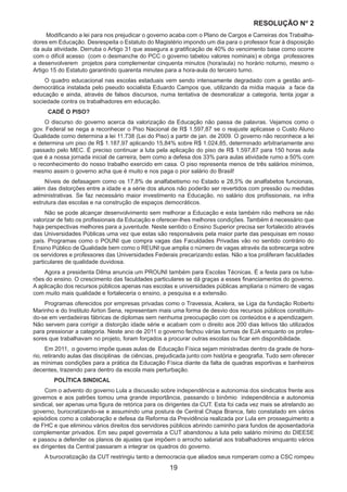 19
RESOLUÇÃO Nₒ 2
Modificando a lei para nos prejudicar o governo acaba com o Plano de Cargos e Carreiras dos Trabalha-
dores em Educação. Desrespeita o Estatuto do Magistério impondo um dia para o professor ficar à disposição
da aula atividade. Derruba o Artigo 31 que assegura a gratificação de 40% do vencimento base como ocorre
com o difícil acesso (com o desmanche do PCC o governo tabelou valores nominais) e obriga professores
a desenvolverem projetos para complementar cinquenta minutos (hora/aula) no horário noturno, mesmo o
Artigo 15 do Estatuto garantindo quarenta minutes para a hora-aula do terceiro turno.
O quadro educacional nas escolas estaduais vem sendo intensamente degradado com a gestão anti-
democrática instalada pelo pseudo socialista Eduardo Campos que, utilizando da mídia maquia a face da
educação e ainda, através de falsos discursos, numa tentativa de desmoralizar a categoria, tenta jogar a
sociedade contra os trabalhadores em educação.
CADÊ O PISO?
O discurso do governo acerca da valorização da Educação não passa de palavras. Vejamos como o
gov. Federal se nega a reconhecer o Piso Nacional de R$ 1.597,87 se o reajuste aplicasse o Custo Aluno
Qualidade como determina a lei 11.738 (Lei do Piso) a partir de jan. de 2009. O governo não reconhece a lei
e determina um piso de R$ 1.187,97 aplicando 15,84% sobre R$ 1.024,85, determinado arbitrariamente ano
passado pelo MEC. É preciso continuar a luta pela aplicação do piso de R$ 1.597,87 para 150 horas aula
que é a nossa jornada inicial de carreira, bem como a defesa dos 33% para aulas atividade rumo a 50% com
o reconhecimento do nosso trabalho exercido em casa. O piso representa menos de três salários mínimos,
mesmo assim o governo acha que é muito e nos paga o pior salário do Brasil!
Níveis de defasagem como os 17,8% de analfabetismo no Estado e 28,5% de analfabetos funcionais,
além das distorções entre a idade e a série dos alunos não poderão ser revertidos com pressão ou medidas
administrativas. Se faz necessário maior investimento na Educação, no salário dos profissionais, na infra
estrutura das escolas e na construção de espaços democráticos.
Não se pode alcançar desenvolvimento sem melhorar a Educação e esta também não melhora se não
valorizar de fato os profissionais da Educação e oferecer-lhes melhores condições. Também é necessário que
haja perspectivas melhores para a juventude. Neste sentido o Ensino Superior precisa ser fortalecido através
das Universidades Públicas uma vez que estas são responsáveis pela maior parte das pesquisas em nosso
país. Programas como o POUNI que compra vagas das Faculdades Privadas vão no sentido contrário do
Ensino Público de Qualidade bem como o REUNI que amplia o número de vagas através da sobrecarga sobre
os servidores e professores das Universidades Federais precarizando estas. Não a toa proliferam faculdades
particulares de qualidade duvidosa.
Agora a presidenta Dilma anuncia um PROUNI também para Escolas Técnicas. É a festa para os tuba-
rões do ensino. O crescimento das faculdades particulares se dá graças a esses financiamentos do governo.
A aplicação dos recursos públicos apenas nas escolas e universidades públicas ampliaria o número de vagas
com muito mais qualidade e fortaleceria o ensino, a pesquisa e a extensão.
Programas oferecidos por empresas privadas como o Travessia, Acelera, se Liga da fundação Roberto
Marinho e do Instituto Airton Sena, representam mais uma forma de desvio dos recursos públicos constituin-
do-se em verdadeiras fábricas de diplomas sem nenhuma preocupação com os conteúdos e a apendizagem.
Não servem para corrigir a distorção idade série e acabam com o direito aos 200 dias letivos tão utilizados
para pressionar a categoria. Neste ano de 2011 o governo fechou várias turmas de EJA enquanto os profes-
sores que trabalhavam no projeto, foram forçados a procurar outras escolas ou ficar em disponibilidade.
Em 2011, o governo impõe queas aulas de Educação Física sejam ministradas dentro da grade de hora-
rio, retirando aulas das disciplinas de ciências, prejudicada junto com história e geografia. Tudo sem oferecer
as mínimas condições para a prática da Educação Física diante da falta de quadras esportivas e banheiros
decentes, trazendo para dentro da escola mais perturbação.
	 POLÍTICA SINDICAL
Com o advento do governo Lula a discussão sobre independência e autonomia dos sindicatos frente aos
governos e aos patrões tomou uma grande importância, passando o binômio independência e autonomia
sindical, ser apenas uma figura de retórica para os dirigentes da CUT. Esta foi cada vez mais se atrelando ao
governo, burocratizando-se e assumindo uma postura de Central Chapa Branca, fato constatado em vários
episódios como a colaboração e defesa da Reforma da Previdência realizada por Lula em prosseguimento a
de FHC e que eliminou vários direitos dos servidores públicos abrindo caminho para fundos de aposentadoria
complementar privados. Em seu papel governista a CUT abandonou a luta pelo salário mínimo do DIEESE
e passou a defender os planos de ajustes que impõem o arrocho salarial aos trabalhadores enquanto vários
ex dirigentes da Central passaram a integrar os quadros do governo.
A burocratização da CUT restringiu tanto a democracia que aliados seus romperam como a CSC rompeu
 