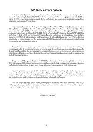 2
Vinte e um anos de existência como sindicato unificado dos/as trabalhadores/as em educação. Com a
conquista na Constituição Federal de 1988, do direito de criar sindicatos no serviço público, a data de 26 de
março de 1990 é histórica e marcante na vida dos/as profissionais que atuam nas escolas das redes públicas
estadual e municipais de Pernambuco.
Naquele ano não existiam o Pacto pela Valorização do Magistério (1994), a Lei de Diretrizes e Bases da
Educação Nacional (1996), o Estatuto do Magistério (1996), o Plano de Cargos e Carreira (1998), o Plano
Nacional de Educação (2001), o Fundo de Manutenção e Desenvolvimento da Educação Básica e de Valori-
zação dos Profissionais da Educação (FUNDEB-2007), o Piso Salarial Profissional Nacional (PSPN-2008), a
Lei federal n° 12.014/2009 que define na LDB quem são os/as profissionais da educação e a Emenda Cons-
titucional n° 59/2009. O último, garante a obrigatoriedade da educação básica dos 4 aos 17 anos de idade
e tantos outros instrumentos e acordos assinados desde 1991 que garantiram conquistas importantes para
nossa categoria e para o povo brasileiro.
Temos histórias para contar e conquistas para contabilizar, frutos da nossa vivência democrática, da
nossa organização, do nosso compromisso, da perseverança, da resistência, da responsabilidade, da paixão,
da alegria de fazer a luta. São com estes sentimentos e sintonizados com as demandas da categoria que em-
balamos as mobilizações nos locais de trabalho, as campanhas salariais educacionais, as diversas plenárias,
conferências e congressos.
Chegamos ao 8º Congresso Estadual do SINTEPE, enfrentando corte da consignação (de novembro de
2003 a janeiro de 2006) e governos descompromissados com o direito à educação e a valorização dos seus
profissionais. Esses motivos provam que a nossa categoria é brava, resistente e não foge da luta.
Neste Congresso, somos mais de 800 lutadores/as educacionais e sociais que demonstram compromis-
so com o direito social, universal e humano a educação, que enfrentam a repressão nos locais de trabalho,
fruto da política educacional equivocada do governo estadual e de muitos governos municipais, que colocam
o prêmio como prioridade, em detrimento, do direito e da valorização profissional.
Mais um congresso onde vamos avaliar, definir, propor, apreciar e votar. Que tenhamos, outra vez, a
sutileza, o cuidado, a ousadia de traçar os melhores caminhos para os próximos dois anos. Um excelente
congresso companheiros e companheiras.
Diretoria do SINTEPE.
SINTEPE Sempre na Luta
 