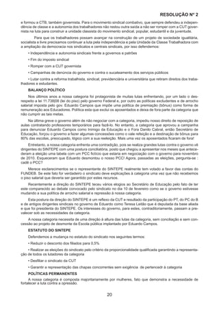 20
RESOLUÇÃO Nₒ 2
e formou a CTB, também governista. Para o movimento sindical combativo, que sempre defendeu a indepen-
dência de classe e a autonomia dos trabalhadores não restou outra saída a não ser romper com a CUT gover-
nista na luta para construir a unidade classista do movimento sindical, popular, estudantil e da juventude.
	 Para que os trabalhadores possam avançar na construção de um projeto de sociedade igualitária,
socialista e livre precisamos continuar a luta pela independência e pela Unidade da Classe Trabalhadora com
a ampliação da democracia nos sindicatos e centrais sindicais, por isso defendemos:
• Independência e autonomia sindicais frente a governos e patrões
• Fim do imposto sindical
• Romper com a CUT governista
• Campanhas de denúncia do governo e contra o sucateamento dos serviços públicos
• Lutar contra a reforma trabalhista, sindical, previdenciária e universitária que retiram direitos dos traba-
lhadores e estudantes.
BALANÇO POLÍTICO
Nos últimos anos a nossa categoria foi protagonista de muitas lutas enfrentando, por um lado o des-
respeito a lei 11.738|08 (lei do piso) pelo governo Federal e, por outro as políticas excludentes e de arrocho
salarial imposta pelo gov. Eduardo Campos que impõe uma política de premiação (bônus) como forma de
remuneração aos Educadores. Política esta que exclui os aposentados e deixa de fora parte da categoria que
não cumprir as tais metas.
Na última greve o governo além de não negociar com a categoria, impediu nosso direito de reposição de
aulas contratando professores temporários para fazê-lo. No entanto, a categoria que aprovou a campanha
para denunciar Eduardo Campos como Inimigo da Educação e o Fora Danilo Cabral, então Secretário de
Educação, forçou o governo a fazer algumas concessões como o vale refeição e a destinação de bônus para
80% das escolas, preocupado, lógico com a sua reeleição. Mais uma vez os aposentados ficaram de fora!
Entretanto, a nossa categoria enfrenta uma contradição, pois se realiza grandes lutas contra o governo vê
dirigentes do SINTEPE com uma postura conciliatória, posto que chegou a apresentar nos meses que antece-
deram a eleição uma tabela com um PCC fictício que estaria em negociação com o governo para novembro
de 2010. Esqueceram que Eduardo desmontou o nosso PCC! Agora, passadas as eleições, pergunta-se :
cadê o PCC?
Merece esclarecimentos se o representante do SINTEPE realmente tem votado a favor das contas do
FUNDEB. Se este fato for verdadeiro o sindicato deve explicações à categoria uma vez que não recebemos
o piso salarial que deveria ser garantido por estes recursos.
Recentemente a direção do SINTEPE teceu vários elogios ao Secretário de Educação pelo fato de ter
este comparecido ao debate convocado pelo sindicato no dia 10 de fevereiro como se o governo estivesse
mudando a sua política de arrocho salarial e repressão à nossa categoria.
Esta postura da direção do SINTEPE é um reflexo da CUT e resultado da participação do PT, do PC do B
e de antigos dirigentes sindicais no governo de Eduardo como Teresa Leitão que é deputada da base aliada
e que foi presidenta do SINTEPE. Os interesses do governo, para estes, contraditoriamente, passam a pre-
valecer sob as necessidades da categoria.
A nossa categoria necessita de uma direção à altura das lutas da categoria, sem conciliação e sem con-
cessão ao projeto de desmonte da Escola pública implantado por Eduardo Campos.
ESTATUTO DO SINTEPE
Defendemos a mudança no estatuto do sindicato nos seguintes termos:
• Reduzir o desconto dos filiados para 0,5%
• Realizar as eleições do sindicato pelo critério da proporcionalidade qualificada garantindo a representa-
ção de todos os lutadores da categoria
• Desfiliar o sindicato da CUT
• Garantir a representação das chapas concorrentes sem exigência de pertencedr à categoria
POLÍTICAS PERMANENTES
A nossa categoria é composta majoritariamente por mulheres, fato que demonstra a necessidade de
fortalecer a luta contra a opressão.
 