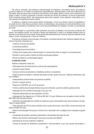 21
RESOLUÇÃO Nₒ 2
Há, entre a opressão das mulheres e desvalorização do magistério, uma relaçao direta que explicam
os baixos salários e os rótulos de profissionais desqualificadas, despreparadas. A luta das profissionais da
Educação, além da classe deve considerar outros fatores como classe, gênero e etnia, como verificamos nos
dados a seguir: O ensino pré-escolar no Brasil é exercido por 94,8% de mulheres; no ensino fundamental,
92,6% enquanto apenas 40,8% são responsáveis pelo ensino superior. Como sabemos, neste último os ní-
veis salariais são significativamente maiores.
A violência, o assédio moral e sexual, aliado à exploração, tornam as mulheres vítimas do capitalismo e
sua sede de lucro. São elas as primeiras vítimas do desemprego, das políticas de corte de benefícios como
a reforma da previdência e trabalhista, bem como das precariedades em relação a moradia, ao atendimento
de saúde.
A discriminação e o preconceito estão presentes nos locais de trabalho, nos discursos e práticas reli-
giosas, nas relações sociais, em músicas e danças que depreciam o corpo e as relações afetivas entre as
pessoas e nos meios de comunicação. Estas prática são responsáveis por inúmeros casos de violência contra
negros, contra homossexuais e contra as mulheres.
Precisamos combater a discriminação, a homofobia, a jornada extensiva das mulheres exigindo dos go-
vernos e fazendo campanhas por:
• Creches nos locais de trabalho
• Lavanderias públicas
• Orientação sexual nas escolas
• Política de formação sobre a discriminação e o preconceito contra os negros e os homossexuais
• Garantir o ensino sobre a história da África nas escolas públicas
• Direito ao aborto e a contracepção segura	
PLANO DE LUTAS
Realizar campanhas e lutar por:
• Não pagamento da dívida externa e interna aos especuladores
• Auditoria nestas dívidas
• Contra a reforma da previdência, trabalhista, sindical e universitária
• Exigir do governo brasileiro a retirada das tropas do Haiti, ajuda se faz com médicos e alimentos e não
com soldados
• Independência sindical frente aos governos e patrões
• Contra o imposto sindical
• Ruptura do SINTEPE com a CUT governista
• Contra a política de premiação (bônus) do governo Eduardo, queremos salário igual para todos
• Aplicação de 10% do PIB em Educação rumo aos 15%
• Reajuste salarial igual aos dos deputados, de 62%
• Aplicação do Piso Salarial (Lei 11738) de R$1.587, 87 para 150horas rumo ao salário mínimo do DIE-
ESE (R$ 2.200.00) para 20horas
• Extensão da gratificação das escolas de referência para os Educadores das outras escolas e incorpo-
ração na aposentadoria
• Pela aplicação de 33% de aulas atividade como manda a lei do piso rumo a 50% e reconhecimento das
aulas atividade em casa
• Retorno da Educação Física para o contra turno e discussão com a categoria das mudanças na grade
curricular
• Construção de quadras, banheiros adequados e climatização das salas de aula
• Retorno dos Centros de Educação Física para os quadros da SEDUC
• Garantida de recursos materiais e didáticos
• Contra as escolas de Referência excludentes e discriminatórias e por uma escola democrática e
 