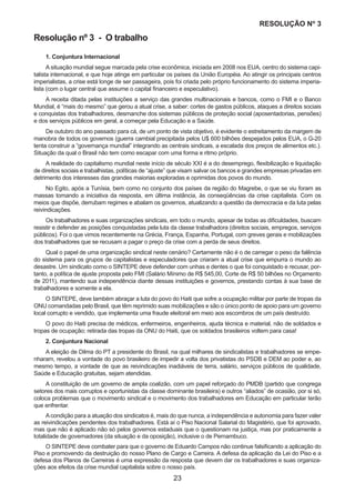 23
RESOLUÇÃO Nₒ 3
1. Conjuntura Internacional
A situação mundial segue marcada pela crise econômica, iniciada em 2008 nos EUA, centro do sistema capi-
talista internacional, e que hoje atinge em particular os países da União Européia. Ao atingir os principais centros
imperialistas, a crise está longe de ser passageira, pois foi criada pelo próprio funcionamento do sistema imperia-
lista (com o lugar central que assume o capital financeiro e especulativo).
A receita ditada pelas instituições a serviço das grandes multinacionais e bancos, como o FMI e o Banco
Mundial, é “mais do mesmo” que gerou a atual crise, a saber: cortes de gastos públicos, ataques a direitos sociais
e conquistas dos trabalhadores, desmanche dos sistemas públicos de proteção social (aposentadorias, pensões)
e dos serviços públicos em geral, a começar pela Educação e a Saúde.
De outubro do ano passado para cá, de um ponto de vista objetivo, é evidente o estreitamento da margem de
manobra de todos os governos (guerra cambial precipitada pelos U$ 600 bilhões despejados pelos EUA, o G-20
tenta construir a “governança mundial” integrando as centrais sindicais, a escalada dos preços de alimentos etc.).
Situação da qual o Brasil não tem como escapar com uma forma e ritmo próprio.
A realidade do capitalismo mundial neste início de século XXI é a do desemprego, flexibilização e liquidação
de direitos sociais e trabalhistas, políticas de “ajuste” que visam salvar os bancos e grandes empresas privadas em
detrimento dos interesses das grandes maiorias exploradas e oprimidas dos povos do mundo.
No Egito, após a Tunísia, bem como no conjunto dos países da região do Magrebe, o que se viu foram as
massas tomando a iniciativa da resposta, em última instância, às conseqüências da crise capitalista. Com os
meios que dispõe, derrubam regimes e abalam os governos, atualizando a questão da democracia e da luta pelas
reivindicações.
Os trabalhadores e suas organizações sindicais, em todo o mundo, apesar de todas as dificuldades, buscam
resistir e defender as posições conquistadas pela luta da classe trabalhadora (direitos sociais, empregos, serviços
públicos). Foi o que vimos recentemente na Grécia, França, Espanha, Portugal, com greves gerais e mobilizações
dos trabalhadores que se recusam a pagar o preço da crise com a perda de seus direitos.
Qual o papel de uma organização sindical neste cenário? Certamente não é o de carregar o peso da falência
do sistema para os grupos de capitalistas e especuladores que criaram a atual crise que empurra o mundo ao
desastre. Um sindicato como o SINTEPE deve defender com unhas e dentes o que foi conquistado e recusar, por-
tanto, a política de ajuste proposta pelo FMI (Salário Mínimo de R$ 545,00, Corte de R$ 50 bilhões no Orçamento
de 2011), mantendo sua independência diante dessas instituições e governos, prestando contas à sua base de
trabalhadores e somente a ela.
O SINTEPE, deve também abraçar a luta do povo do Haiti que sofre a ocupação militar por parte de tropas da
ONU comandadas pelo Brasil, que têm reprimido suas mobilizações e são o único ponto de apoio para um governo
local corrupto e vendido, que implementa uma fraude eleitoral em meio aos escombros de um país destruído.
O povo do Haiti precisa de médicos, enfermeiros, engenheiros, ajuda técnica e material, não de soldados e
tropas de ocupação; retirada das tropas da ONU do Haiti, que os soldados brasileiros voltem para casa!
2. Conjuntura Nacional
A eleição de Dilma do PT a presidente do Brasil, na qual milhares de sindicalistas e trabalhadores se empe-
nharam, revelou a vontade do povo brasileiro de impedir a volta dos privatistas do PSDB e DEM ao poder e, ao
mesmo tempo, a vontade de que as reivindicações inadiáveis de terra, salário, serviços públicos de qualidade,
Saúde e Educação gratuitas, sejam atendidas.
A constituição de um governo de ampla coalizão, com um papel reforçado do PMDB (partido que congrega
setores dos mais corruptos e oportunistas da classe dominante brasileira) e outros “aliados” de ocasião, por si só,
coloca problemas que o movimento sindical e o movimento dos trabalhadores em Educação em particular terão
que enfrentar.
Acondição para a atuação dos sindicatos é, mais do que nunca, a independência e autonomia para fazer valer
as reivindicações pendentes dos trabalhadores. Está aí o Piso Nacional Salarial do Magistério, que foi aprovado,
mas que não é aplicado não só pelos governos estaduais que o questionam na justiça, mas por praticamente a
totalidade de governadores (da situação e da oposição), inclusive o de Pernambuco.
O SINTEPE deve combater para que o governo de Eduardo Campos não continue falsificando a aplicação do
Piso e promovendo da destruição do nosso Plano de Cargo e Carreira. A defesa da aplicação da Lei do Piso e a
defesa dos Planos de Carreiras é uma expressão da resposta que devem dar os trabalhadores e suas organiza-
ções aos efeitos da crise mundial capitalista sobre o nosso país.
Resolução nº 3 - O trabalho
 