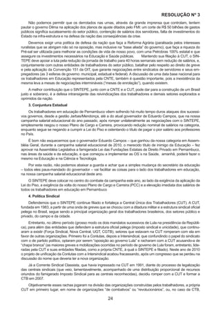 24
RESOLUÇÃO Nₒ 3
Não podemos permitir que os derrotados nas urnas, através da grande imprensa que controlam, tentem
pautar o governo Dilma na aplicação dos planos de ajuste ditados pelo FMI: um corte de R$ 50 bilhões de gastos
públicos significa sucateamento do setor público, contenção de salários dos servidores, falta de investimentos do
Estado na infra-estrutura e na defesa da nação das conseqüências da crise.
Devemos exigir uma política de defesa da nação que faça a Reforma Agrária (paralisada pelos interesses
ruralistas que se abrigam não só na oposição, mas inclusive na “base aliada” do governo), que faça a riqueza do
Pré-sal ser utilizada para melhorar as condições de vida de nosso povo, com uma Petrobras 100% estatal e que
assegure os investimentos necessários na Educação e Saúde públicas.	 Mantendo sua filiação à CUT, o SIN-
TEPE deve apoiar a luta pela redução da jornada de trabalho para 40 horas semanais sem redução de salários, e,
conjuntamente com outras entidades de trabalhadores do setor público, batalhar pelo respeito ao direito de greve
e pela aplicação da Convenção 151 da OIT, que garante negociações entre sindicatos de servidores e seus em-
pregadores (as 3 esferas de governo: municipal, estadual e federal). A discussão de uma data base nacional para
os trabalhadores em Educação representados pela CNTE, também é questão importante, pois a inexistência da
mesma leva a mesas de negociações intermináveis (“mesas de enrolação”), quando existem.
A melhor contribuição que o SINTEPE, junto com a CNTE e a CUT, pode dar para a construção de um Brasil
justo e soberano, é a defesa intransigente das reivindicações dos trabalhadores e demais setores explorados e
oprimidos da nação.
3. Conjuntura Estadual
Os trabalhadores em educação de Pernambuco vêem sofrendo há muito tempo duros ataques dos sucessi-
vos governos, desde a gestão Jarbas/Mendonça, até a do atual governador de Eduardo Campos, que na nossa
campanha salarial educacional do ano passado, após romper unilateralmente as negociações com o SINTEPE,
simplesmente rasgou o nosso Plano de Cargo e Carreira, provocando redução nominal de salários na categoria,
enquanto segue se negando a cumprir a Lei do Piso e ostentando o título de pagar o pior salário aos professores
no País.
É bom não esquecermos que o governador Eduardo Campos – que ganhou da nossa categoria em Assem-
bléia Geral, durante a campanha salarial educacional de 2010, o merecido título de inimigo da Educação – fez
aprovar na Assembléia Legislativa a famigerada Lei das Fundações Estatais de Direito Privado em Pernambuco,
nas áreas da saúde e da educação, e que começou a implementar as OS´s na Saúde, amanhã, poderá fazer o
mesmo na Educação e na Ciência e Tecnologia.
Por esta razão, não podemos abaixar a guarda e achar que a simples mudança do secretário da educação
– todos eles paus-mandado do governador – vai facilitar as coisas para o lado dos trabalhadores em educação,
na nossa campanha salarial educacional deste ano.
O SINTEPE deve colocar no centro do combate da campanha este ano, ao lado da exigência da aplicação da
Lei do Piso, a exigência da volta do nosso Plano de Cargo e Carreira (PCC) e a elevação imediata dos salários de
todos os trabalhadores em educação em Pernambuco
4. Política Sindical
Defendemos que o SINTEPE continue filiado e fortaleça a Central Única dos Trabalhadores (CUT). A CUT,
fundada em 1983, a partir de uma onda de greves que se chocou com a ditadura militar e a estrutura sindical oficial
pelega no Brasil, segue sendo a principal organização geral dos trabalhadores brasileiros, dos setores público e
privado, do campo e da cidade.
Entretanto, no último período (grosso modo os dois mandatos sucessivos de Lula na presidência da Repúbli-
ca), para além das entidades que defendem a estrutura oficial pelega (imposto sindical e unicidade), que continu-
aram a existir (Força Sindical, Nova Central, UGT, CGTB), setores que estavam na CUT romperam com ela em
favor de outras organizações. Primeiro foi a Conlutas, depois a Intersindical, que confundindo o papel do sindicato
com o de partido político, optaram por serem “oposição ao governo Lula” e racharam com a CUT acusando-a de
“chapa branca” (as maiores greves e mobilizações ocorridas no período de governo de Lula foram, entretanto, lide-
radas pela CUT e suas entidades filiadas, como a própria CNTE, à qual o SINTEPE e filiado). Neste ano de 2010
o projeto de unificação da Conlutas com a Intersindical acabou fracassando, após um congresso que se perdeu na
discussão do nome que deveria ter a nova organização.
Já a Corrente Sindical Classista, que havia ingressado na CUT em 1991, diante do processo de legalização
das centrais sindicais (que veio, lamentavelmente, acompanhado de uma distribuição proporcional de recursos
oriundos do famigerado Imposto Sindical para as centrais reconhecidas), decidiu romper com a CUT e formar a
CTB em 2007.
Objetivamente esses rachas jogaram na divisão das organizações construídas pelos trabalhadores, a própria
CUT em primeiro lugar, em nome de organizações “de combativos” ou “revolucionários”, ou, no caso da CTB,
 