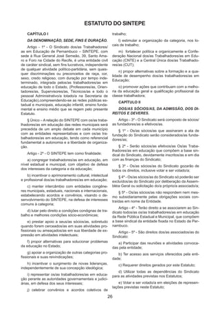 26
CAPÍTULO I
DA DENOMINAÇÃO, SEDE, FINS E DURAÇÃO.
Artigo - 1º - O Sindicato dos/as Trabalhadores/
as em Educação de Pernambuco – SINTEPE, com
sede à Rua General José Semeão, 39, Santo Ama-
ro e Foro na Cidade do Recife, é uma entidade civil
de caráter sindical, sem fins lucrativos, independente
de qualquer atividade político-partidária, sem quais-
quer discriminações ou preconceitos de raça, cor,
sexo, credo religioso, com duração por tempo inde-
terminado, integrada pelos/as trabalhadores/as em
educação de todo o Estado, (Professores/as, Orien-
tadores/as, Supervisores/as, Técnicos/as e todo o
pessoal Administrativo/a lotado/a na Secretaria de
Educação),compreendendo-se as redes públicas es-
tadual e municipais, educação infantil, ensino funda-
mental e ensino médio que se regem pelo presente
Estatuto.
§ Único – A relação do SINTEPE com os/as traba-
lhadores/as em educação das redes municipais será
precedida de um amplo debate em cada município
com as entidades representativas e com os/as tra-
balhadores/as em educação, tendo como referencial
fundamental a autonomia e a liberdade de organiza-
ção.
Artigo - 2º - O SINTEPE tem como finalidade:
a) congregar trabalhadores/as em educação, em
nível estadual e municipal, com objetivo de defesa
dos interesses da categoria e da educação;
b) incentivar o aprimoramento cultural, intelectual
e profissional dos/as trabalhadores/as em educação;
c) manter intercâmbio com entidades congêne-
res municipais, estaduais, nacionais e internacionais,
estabelecendo acordos e convênios, visando o de-
senvolvimento do SINTEPE, na defesa de interesses
comuns à categoria;
d) lutar pelo direito a condições condignas de tra-
balho e melhores condições sócio-econômicas;
e) prestar apoio a seus/as sócios/as, sobretudo
quando forem cerceados/as em suas atividades pro-
fissionais ou ameaçados/as em sua liberdade de ex-
pressão em atividades intelectuais;
f) propor alternativas para solucionar problemas
da educação no Estado;
g) apoiar a organização de outras categorias pro-
fissionais e suas reivindicações;
h) incentivar o surgimento de novas lideranças,
independentemente de sua concepção ideológica;
i) representar os/as trabalhadores/as em educa-
ção perante as autoridades governamentais e judici-
árias, em defesa dos seus interesses;
j) celebrar convênios e acordos coletivos de
trabalho;
l) estimular a organização da categoria, nos lo-
cais de trabalho;
m)	 fortalecer política e organicamente a Confe-
deração Nacional dos/as Trabalhadores/as em Edu-
cação (CNTE) e a Central Única dos/as Trabalhado-
res/as (CUT);
n) propor alternativas sobre a formação e a qua-
lidade de desempenho dos/as trabalhadores/as em
Educação;
o) promover ações que contribuam com a melho-
ria da educação geral e qualificação profissional da
classe trabalhadora;
CAPÍTULO II
DOS/AS SÓCIOS/AS, DA ADMISSÃO, DOS DI-
REITOS E DEVERES.
Artigo - 3º - O Sindicato será composto de sócios/
as fundadores/as e efetivos/as.
§ 1º - Os/as sócios/as que assinaram a ata de
fundação do Sindicato serão considerados/as funda-
dores/as;
§ 2º - Serão sócios/as efetivos/as Os/as Traba-
lhadores/as em educação que compõem a base sin-
dical do Sindicato, devidamente inscritos/as e em dia
com as finanças do Sindicato;
§ 3º - Os/as sócios/as do Sindicato gozarão de
todos os direitos, inclusive votar e ser votado/a;
§ 4º - Os/as sócios/as do Sindicato só poderão ser
excluídos/as do Sindicato por deliberação da Assem-
bléia Geral ou solicitação do/a próprio/a associado/a;
§ 5º - Os/as sócios/as não respondem nem mes-
mo subsidiariamente pelas obrigações sociais con-
traídas em nome da Entidade.
Artigo - 4º - Terão direito a se associarem ao Sin-
dicato todos/as os/as trabalhadores/as em educação
da Rede Pública Estadual e Municipal, que compõem
a base sindical da entidade fixada no Estado de Per-
nambuco.
Artigo - 5º - São direitos dos/as associados/as do
Sindicato:
a) Participar das reuniões e atividades convoca-
das pela entidade;
b) Ter acesso aos serviços oferecidos pela enti-
dade;
c) Requerer direitos gerados por este Estatuto;
d) Utilizar todas as dependências do Sindicato
para as atividades previstas nos Estatutos;
e) Votar e ser votado/a em eleições de represen-
tações previstas neste Estatuto;
ESTATUTO DO SINTEPE
 