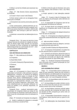 27
f) Utilizar o jornal da entidade para expressar seu
pensamento.
Artigo - 6º - São deveres dos/as associados/as
do Sindicato:
a) Cumprir e fazer cumprir este Estatuto;
b) Estar sempre quites com as obrigações finan-
ceiras para a entidade;
c) Comparecer aos eventos promovidos pelo Sin-
dicato;
d) Dar conhecimento, preferencialmente por es-
crito, à diretoria do Sindicato de toda e qualquer ocor-
rência que possa prejudicar a entidade, zelando pelo
seu patrimônio, seus serviços e pelo bom nome do
Sindicato;
e) Defender e encaminhar as deliberações da ca-
tegoria.
Parágrafo Único – Os casos de denúncia contra
qualquer sócio/as do sindicato em relação ao desres-
peito às alíneas deste artigo deverão ser apurados
por Comissão de Ética constituída em Assembléia
Geral assegurando-se a participação da CUT – Cen-
tral Única dos/as Trabalhadores/as.
CAPÍTULO III
DAS INSTÂNCIAS DO SINDICATO
Artigo - 7º - São instâncias do Sindicato:
a) Congresso;
b) Assembléia Geral;
c) Conselho Estadual de Representantes;
d) Diretoria.
SEÇÃO I
DO CONGRESSO
Artigo - 8º - O Congresso é o fórum máximo de
deliberação do Sindicato e dele participam enquanto
delegados/as: a Diretoria, os membros da categoria
que estejam ocupando cargos na direção da CUT
(Central Única dos/as Trabalhadores/as) e CNTE
(Confederação Nacional dos/as trabalhadores/as em
Educação) os representantes setoriais, os coorde-
nadores dos Núcleos Regionais e Municipais, mais
os/as trabalhadores/as em educação eleitos/as nos
locais de trabalho e em plenárias específicas, se
aposentado/a.
Parágrafo Único – qualquer associado/a pode-
rá participar do Congresso desde que esteja em dia
com as finanças do Sindicato e tenha pelo menos 03
(três) meses de sindicalização antes da realização do
mesmo.
Artigo - 9º- Compete ao Congresso da categoria:
a)	 Avaliar a realidade da categoria e a situação
política, econômica e social do País;
b) Definir a linha de ação do Sindicato, bem como
as suas relações inter-sindicais e fixar o seu Plano
de Lutas;
c) Propor, apreciar e votar alterações estatutá-
rias;
Artigo - 10 – A pauta e data do Congresso, bem
como os critérios de participação serão definidos em
Assembléia Geral.
§ 1º - A organização do Congresso será de res-
ponsabilidade da Diretoria do Sindicato;
§ 2º - As teses devem ser entregues aos/as de-
legados/as ao Congresso pelo menos 10 dias antes
do seu início.
Artigo - 11 – O Congresso da categoria deverá se
reunir de dois em dois anos.
Artigo- 12 – O Congresso da categoria poderá ser
convocado extraordinariamente nas seguintes condi-
ções:
a)	 pela sua própria iniciativa;
b) pela Assembléia Geral da categoria, convoca-
da especificamente para esse fim;
c) pelo Conselho Estadual de Representantes.
§ 1º - O Congresso Extraordinário só poderá tra-
tar dos assuntos para os quais foi convocado.
§ 2º - A Diretoria do Sindicato utilizará de todos os
recursos de comunicação disponíveis para divulgar
o Congresso convocado por alguma das instâncias
previstas nas alíneas do caput deste artigo.
Artigo - 13 – Qualquer Congresso Extraordinário,
será convocado com a mesma composição do Con-
gresso Ordinário anterior.
SEÇÃO II
DAS ASSEMBLÉIAS GERAIS
Artigo - 14 – A Assembléia Geral é soberana em
todas as suas resoluções, desde que não contrarie o
presente Estatuto e as deliberações do Congresso da
Categoria. Sendo formada por todos/as os/as asso-
ciados/as quites com suas obrigações sindicais.
Artigo - 15 – As Assembléias serão de caráter or-
dinário ou extraordinário.
§ 1º - As Assembléias de caráter ordinário ocorre-
rão, no mínimo duas (02) vezes por ano e as extraor-
dinárias sempre que se fizer necessário.
§ 2º - As Assembléias ordinárias poderão delibe-
rar sobre assuntos não constantes da ordem do dia,
por decisão de 50% (cinqüenta por cento) mais um
(+1) dos/as presentes.
§ 3º - A Assembléia Extraordinária somente po-
derá deliberar sobre assuntos para os quais foi con-
vocada.
§ 4º - As deliberações das Assembléias Gerais
 