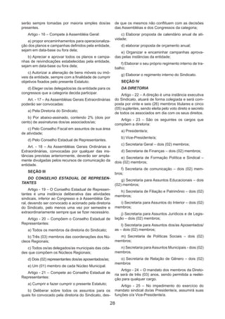 28
serão sempre tomadas por maioria simples dos/as
presentes.
Artigo - 16 – Compete à Assembléia Geral:
a) propor encaminhamentos para operacionaliza-
ção dos planos e campanhas definidos pela entidade,
sejam em data-base ou fora dela;
b) Apreciar e aprovar todos os planos e campa-
nhas de reivindicações estabelecidas pela entidade,
sejam em data-base ou fora dela;
c) Autorizar a alienação de bens móveis ou imó-
veis da entidade, sempre com a finalidade de cumprir
objetivos fixados pelo presente Estatuto;
d) Eleger os/as delegados/as da entidade para os
congressos que a categoria decida participar.
Art. - 17 – As Assembléias Gerais Extraordinárias
poderão ser convocadas:
a) Pela Diretoria do Sindicato;
b) Por abaixo-assinado, contendo 2% (dois por
cento) de assinaturas dos/as associados/as;
c) Pelo Conselho Fiscal em assuntos de sua área
de atividade;
d) Pelo Conselho Estadual de Representantes.
Art. - 18 – As Assembléias Gerais Ordinárias e
Extraordinárias, convocadas por qualquer das ins-
tâncias previstas anteriormente, deverão ser ampla-
mente divulgadas pelos recursos de comunicação da
entidade.
SEÇÃO III
DO CONSELHO ESTADUAL DE REPRESEN-
TANTES
Artigo - 19 – O Conselho Estadual de Represen-
tantes é uma instância deliberativa das atividades
sindicais, inferior ao Congresso e à Assembléia Ge-
ral, devendo ser convocado e acionado pela diretoria
do Sindicato, pelo menos uma vez por semestre e
extraordinariamente sempre que se fizer necessário.
Artigo - 20 – Compõem o Conselho Estadual de
Representantes:
a) Todos os membros da diretoria do Sindicato;
b) Três (03) membros das coordenações dos Nú-
cleos Regionais;
c) Todos os/as delegados/as municipais das cida-
des que compõem os Núcleos Regionais;
d) Dois (02) representantes dos/as aposentados/as;
e) Um (01) membro de cada Núcleo Municipal.
Artigo - 21 – Compete ao Conselho Estadual de
Representantes:
a) Cumprir e fazer cumprir o presente Estatuto;
b) Deliberar sobre todos os assuntos para os
quais foi convocado pela diretoria do Sindicato, des-
de que os mesmos não conflituem com as decisões
das Assembléias e dos Congressos da categoria;
c) Elaborar proposta de calendário anual de ati-
vidade;
d) elaborar proposta de orçamento anual;
e) Organizar e encaminhar campanhas aprova-
das pelas instâncias da entidade;
f) Elaborar o seu próprio regimento interno de tra-
balho;
g) Elaborar o regimento interno do Sindicato.
SEÇÃO IV
DA DIRETORIA
Artigo - 22 – A direção é uma instância executiva
do Sindicato, atuará de forma colegiada e será com-
posta por vinte e seis (26) membros titulares e cinco
(05) suplentes, sendo eleita pelo voto direto e secreto
de todos os associados em dia com os seus direitos.
Artigo - 23 – São os seguintes os cargos que
compõem a diretoria:
a) Presidente/a;
b) Vice-Presidente/a;
c) Secretaria Geral – dois (02) membros;
d) Secretaria de Finanças – dois (02) membros;
e) Secretaria de Formação Política e Sindical –
dois (02) membros;
f) Secretaria de comunicação – dois (02) mem-
bros;
g) Secretaria para Assuntos Educacionais – dois
(02) membros;
h) Secretaria de Filiação e Patrimônio – dois (02)
membros;
i) Secretaria para Assuntos do Interior – dois (02)
membros;
j) Secretaria para Assuntos Jurídicos e de Legis-
lação – dois (02) membros;
l) Secretaria para Assuntos dos/as Aposentados/
as – dois (02) membros;
m) Secretaria de Políticas Sociais – dois (02)
membros;
n) Secretaria para Assuntos Municipais - dois (02)
membros.
o) Secretaria de Relação de Gênero – dois (02)
membros
Artigo - 24 – O mandato dos membros da Direto-
ria será de três (03) anos, sendo permitida a reelei-
ção para qualquer cargo.
Artigo - 25 – No impedimento do exercício do
mandato sindical do/as Presidente/a, assumirá suas
funções o/a Vice-Presidente/a.
 