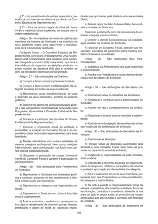 29
§ 1º - No impedimento de ambos assumirá a pre-
sidência, um membro da diretoria escolhido no Con-
selho Estadual de Representantes.
§ 2º - Para os outros cargos da diretoria, assu-
mirão a vacância os/as suplentes, de acordo com a
ordem estabelecida.
Artigo - 26 – Na hipótese de renúncia coletiva dos
membros da diretoria do Sindicato e na ausência de
seus suplentes legais para assumirem o mandato,
esta será considerada destituída.
Parágrafo Único – O Conselho Estadual de Re-
presentantes convocará imediatamente uma Assem-
bléia Geral Extraordinária para constituir uma Comis-
são integrada por cinco (05) associados, que terá a
incumbência de organizar as eleições sindicais no
prazo máximo de sessenta (60) dias e também de
gerir as atividades essenciais nesse período.
Artigo - 27 – São atribuições da Diretoria:
a) Cumprir e fazer cumprir o presente Estatuto;
b) Cumprir e fazer cumprir as deliberações da ca-
tegoria tomadas em todas as suas instâncias;
c) Representar os/as trabalhadores/as da base
e defender os seus interesses perante os poderes
públicos;
d) Elaborar os planos de operacionalização políti-
ca e das campanhas reivindicatórias aprovadas pelo
Congresso, Assembléia e Conselho Estadual de Re-
presentantes;
e) Convocar e participar das reuniões do Conse-
lho Estadual de Representantes;
f) Elaborar o orçamento anual da entidade e
submetê-lo à votação do Conselho Fiscal e da As-
sembléia Geral convocada especialmente para essa
finalidade;
g) Manter intercâmbio com outras entidades da
mesma categoria profissional, bem como, relações
inter-sindicais, para participação nas lutas mais ge-
rais dos/as trabalhadores/as;
h) Submeter a prestação de contas trimestral-
mente ao Conselho Fiscal e garantir a publicação no
jornal periódico.
Artigo - 28 – São atribuições do/a Presidente/a
do Sindicato:
a) Representar o Sindicato em atividades políti-
cas e sindicais, podendo no seu impedimento a dire-
toria indicar quem o/a represente;
b) Representar a categoria nas negociações sa-
lariais;
c) Representar o Sindicato em Juízo e fora dele
ativa e passivamente;
d) Assinar contratos, convênios ou quaisquer ou-
tros atos e recebimento de domínio, posse, direitos,
prestações e ações de todas as naturezas legais,
desde que aprovadas pela diretoria e/ou Assembléia
Geral;
e) Alienar, após decisão da Assembléia, bens mó-
veis e imóveis do Sindicato;
f) Assinar, juntamente com o/a tesoureiro/a da en-
tidade, cheques e outros títulos;
g) Admitir e demitir funcionários/as da entidade,
após decisão da diretoria do Sindicato;
h) Solicitar ao Conselho Fiscal, sempre que ne-
cessário, emissões de pareceres sobre matéria con-
tábil e financeira da entidade.
Artigo - 29 – São atribuições do/a Vice-
Presidente/a:
a. Substituir o/a Presidente/a nas suas ausências
e impedimentos;
b. Auxiliar o/a Presidente/a e os/as demais direto-
res/as nas atividades do Sindicato.
Artigo - 30 – São atribuições da Secretaria Ge-
ral:
a) Coordenar todos os trabalhos da Secretaria;
b) Organizar e contribuir para a administração do
Sindicato;
c) Manter em dia a correspondência do sindica-
to;
d) Organizar e assinar atas de reuniões e assem-
bléias;
e) Coordenar a divulgação de reuniões das diver-
sas instâncias de deliberação do Sindicato
Artigo - 31 – São atribuições da Secretaria de Fi-
nanças:
a) Coordenar as finanças;
b) Efetuar todas as despesas autorizadas pela
diretoria e pelo Conselho Fiscal, bem como as pre-
vistas no orçamento anual da entidade;
c) Organizar e responsabilizar-se pela contabili-
dade sindical;
d) Apresentar à diretoria proposta de orçamento,
plano de despesas, relatórios, para efeitos de estudos
e posterior aprovação em Assembléia da categoria;
e)Apor a assinatura de um de seus membros, jun-
tamente com o/a Presidente/a ou Vice-presidente/a,
em cheques e outros títulos;
f) Ter sob a guarda e responsabilidade todos os
valores, numerários, documentos contábeis, livros de
escrituração, contratos e convênios, atinentes à sua
área de ação e adotar todas as providências neces-
sárias para que seja evitada a corrosão das finanças
da entidade.
Artigo - 32 – São atribuições da Secretaria de
 