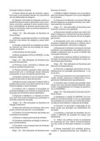 30
Formação Política e Sindical:
a) Propor planos de ação do Sindicato, especí-
ficos para a sua secretaria sempre em consonância
com as deliberações da categoria;
b) Viabilizar a formação de dirigentes sindicais e
companheiros/as da base, organizando cursos, semi-
nários, encontros, palestras e outros eventos forma-
tivos, contemplando os diversos pensamentos exis-
tentes no movimento, sejam os eventos realizados na
capital ou no interior.
Artigo - 33 – São atribuições da Secretaria de
Comunicação:
a) Manter a publicação periódica e a distribuição
do jornal e dos boletins da categoria e classe traba-
lhadora;
b) Divulgar amplamente as atividades da entida-
de, inclusive nos meios de comunicação de massa,
quando necessário;
c) Democratizar as informações.
d) Manter atualizado o SITE do SINTEPE, a mídia
impressa e digital.
Artigo - 34 – São atribuições da Secretaria para
Assuntos Educacionais:
a) Promover cursos, seminários e debates refe-
rentes às questões educacionais;
b) Produzir periódico especifico sobre assuntos
educacionais com a contribuição dos/as Sócios/as
expressando as suas concepções educacionais;
c) Subsidiar a diretoria no que diz respeito a atua-
lização da discussão na área educacional;
d) Realizar estudos, pesquisas e análises sobre a
questão educacional, procurando sempre dar a mais
ampla divulgação a essas atividades;
e) Contribuir com a categoria na formulação de
proposta pedagógica que caminhe na direção de uma
educação que interesse à classe trabalhadora;
f) Organizar a biblioteca e a videoteca do Sindi-
cato, bem como outras atividades que contemplem a
dimensão cultural da educação.
Artigo - 35 – São atribuições da Secretaria de
Filiação e Patrimônio.
a) Zelar pelo patrimônio do Sindicato, bem como
propor, sempre que possível, a sua ampliação;
b) Contribuir no encaminhamento das tarefas ad-
ministrativas da entidade;
c) Elaborar o balanço patrimonial da entidade;
d) Coordenar campanhas de filiação e manter ar-
quivo correspondente;
e) Coordenar o uso do espaço físico do Sindicato
e seus respectivos bens.
Artigo - 36 – São atribuições da Secretaria para
Assuntos do Interior:
a) Realizar trabalho integrado com as coordena-
ções dos Núcleos Regionais e com os/as delegados/
as municipais;
b) Comunicar formalmente e em tempo hábil aos
Núcleos Regionais as decisões tomadas nas instân-
cias superiores da entidade.
Artigo - 37 – São atribuições da Secretaria para
Assuntos Jurídicos e de Legislação:
a) Desenvolver estudos jurídicos que visem sub-
sidiar a categoria no conhecimento de seus direitos e
deveres constituídos nas diversas formas de legisla-
ção do país;
b) Acompanhar junto com a diretoria, todos os
processos trabalhistas individuais e coletivos sob a
sua responsabilidade e informá-los à categoria;
c) Representar o Sindicato, em conjunto com toda
a diretoria e seus advogados, nas audiências de con-
ciliação e julgamento para os quais a entidade seja
convocada a participar;
d) Apresentar à diretoria relatórios periódicos so-
bre todos os processos em tramitação na Justiça, en-
caminhados pela Secretaria.
Artigo - 38 – São atribuições da Secretaria para
Assuntos de Aposentados/as:
a) Promover a integração permanente entre tra-
balhadores/as em educação aposentados/as e os/
as da ativa;
b) Promover juntamente com a Secretaria de For-
mação, estudos, pesquisas e análises sobre a situa-
ção dos/as trabalhadores/as aposentados/as;
c) Contribuir para a solução das questões espe-
cíficas, bem como de todas aquelas referentes, igual-
mente, a aposentados/as na condição de pensionis-
tas do FUNAPREV.
Artigo - 39 – São atribuições da Secretaria de Po-
líticas Sociais:
a) Estabelecer a relação do SINTEPE com enti-
dades do movimento popular e com as organizações
da sociedade civil, de acordo com a linha geral deter-
minada por este Estatuto e instâncias da entidade;
b) Contribuir na discussão e elaboração de po-
líticas sociais que abrangem o/a trabalhador/a em
educação;
c) Coordenar a execução de atividades que en-
volvam o SINTEPE nas questões da criança, do/a
adolescente;
d)	 Intervir nas políticas sociais na perspectiva
da construção de uma cultura anti-discriminatória,
que não oculte as diferenças existentes na socieda-
de;
e) Manter intercâmbio com entidades governa-
mentais e não-governamentais que trabalham as
 