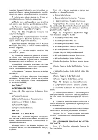 31
questões: dos/as portadores/as com necessidade es-
peciais, divulgando e apoiando seus direitos constitu-
cionais, da área de educação popular e comunitária;
f) Implementar a luta em defesa dos direitos so-
ciais básicos (saúde, habitação, segurança).
g) Manter com a participação da base o coletivo
Anti-racismo para discutir a questão de raça e etnia.
h) Promover palestras, encontros, seminários,
conferências sobre a questão do/a negro/a.
Artigo - 40 – São atribuições da Secretaria para
Assuntos Municipais:
a) Acompanhar as demandas dos/as trabalhado-
res/as em educação das redes municipais, observa-
dos os critérios do presente Estatuto;
b) Realizar trabalho integrado com os Núcleos
Municipais, articulando-se com as coordenações dos
Núcleos Regionais.
Artigo – 41 - São atribuições da Secretaria para
Assuntos de Gênero:
a) Coordenar e desenvolver, junto com o Coletivo
de Gênero, com a participação da base as atividades
pertinentes as relações de gênero dos/as trabalhado-
res/as em educação no âmbito do SINTEPE;
b) Coordenar campanhas estaduais e nacionais
que visem o incentivo a organização e participação
dos/as trabalhadores/as em educação;
c) Participar do Coletivo da Secretaria de Mulhe-
res da CUT;
d) Manter publicação informativa de conteúdos
pertinentes às relações de gêneros que contribua
com a prática pedagógica dos/as trabalhadores/as
no âmbito do SINTEPE.
CAPÍTULO IV
ORGANISMOS DE BASE
Artigo - 42 – São organismos de base do Sindi-
cato:
a) Núcleos Regionais;
b) Conselho Regional de Representantes;
c) Comissões Sindicais de Base;
d) Núcleos Municipais.
e) Representantes Setoriais.
SEÇÃO I
DOS NÚCLEOS REGIONAIS
Artigo - 43 – Os Núcleos Regionais são organis-
mos de base do sindicato localizados no Interior do
Estado, preferencialmente nos Municípios onde es-
tão sediadas as GRES.
Parágrafo Único – Os Núcleos Regionais são
compostos por três (03) coordenadores/as e dois (02)
suplentes.
Artigo - 44 – São os seguintes os cargos que
compõem os Núcleos Regionais:
a) Coordenador/a Geral;
b) Coordenador/a de Secretaria e Finanças;
c)	 Coordenador/a de Relações Municipais.
Parágrafo Único – Na vacância de um dos cargos
da coordenação de um Núcleo Regional, assumirá
um/a dos/as suplentes, após a discussão e delibera-
ção do Conselho Regional.
Artigo - 45 – A organização dos Núcleos Regio-
nais obedecerá a seguinte divisão:
a) Núcleo Regional da Mata Norte;
b) Núcleo Regional da Mata Sul;
c) Núcleo Regional da Mata Centro;
d) Núcleo Regional do Vale do Capibaribe;
e) Núcleo Regional do Litoral Sul;
f) Núcleo Regional do Agreste Meridional;
g) Núcleo Regional do Agreste Setentrional;
h) Núcleo Regional do Sertão do Pajeú;
i) Núcleo Regional do Sertão do Moxotó Ipane-
ma;
j) Núcleo Regional do Sertão Médio São Francis-
co;
k) Núcleo Regional do Sertão do Sub Médio São
Francisco;
l) Núcleo Regional do Sertão Central;
m) Núcleo Regional do Sertão do Araripe.
Artigo - 46 – Compete aos Núcleos Regionais:
a) Cumprir e fazer cumprir o presente Estatuto;
b) Encaminhar as decisões das instâncias do Sin-
dicato;
c) Convocar periodicamente o Conselho Regional
de Representantes, pelo menos uma vez por semes-
tre e de forma extraordinária sempre que necessá-
rio;
d) Coordenar e acompanhar em conjunto com a
direção do Sindicato, o processo de organização dos
Núcleos Municipais;
e) Acompanhar as demandas oriundas dos/as tra-
balhadores/as em educação das redes municipais.
Parágrafo Único – Os casos omissos serão defi-
nidos no Conselho Estadual de Representantes.
SEÇÃO II
DOS CONSELHOS REGIONAIS DE REPRE-
SENTANTES
Artigo - 47 – Compõem o Conselho Regional de
Representantes:
 
