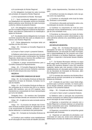 32
a) A coordenação do Núcleo Regional;
b) O/a delegado/a municipal de cada município
sob jurisdição do respectivo Núcleo Regional;
c) Um/a representante do Núcleo Municipal;
§ 1º – Será considerado delegado/a municipal,
o/a trabalhador/a em educação sócio/a do Sindicato,
eleito/a pelos/as os/as Sócios/as de cada município,
conforme critérios do presente Estatuto.
§ 2º - O/a delegado/a municipal, além de partici-
par dos Conselhos Regional e Estadual de Represen-
tantes, será efetivo/a colaborador/a na mobilização e
ações do Sindicato.
§ 3º - As eleições dos/as delegados/as municipais
ocorrerão sessenta (60) dias após as eleições da di-
retoria e dos Núcleos Regionais.
§ 4º - Os/as delegados/as municipais terão um
mandato de três (03) anos.
Artigo - 48 – Compete ao Conselho Regional de
Representantes:
a) Cumprir e fazer cumprir o presente Estatuto;
b) Deliberar sobre todos os assuntos para os quais
foram convocados pelas coordenações dos Núcleos
Regionais, desde que os mesmos não conflitem com
as decisões das instâncias superiores;
c) Elaborar e propor encaminhamentos para o
Conselho Estadual de Representantes.
Artigo - 49 – O Conselho Regional de Represen-
tantes poderá se auto-convocar mediante a assinatu-
ra de 2/3 (dois terços) dos seus membros.
SEÇÃO III
DAS COMISSÕES SINDICAIS DE BASE
Artigo - 50 – As Comissões Sindicais de Base são
organismos de base do Sindicato, formados nos lo-
cais de trabalho.
Artigo - 51 – As Comissões Sindicais de Base se-
rão compostas de no mínimo dois (02) e no máximo
quatro (04) membros, com um (01) suplente, reco-
mendando-se a necessidade de haver representação
por turno de trabalho.
Parágrafo Único – Os membros das Comissões
Sindicais de Base deverão ser sócios/as do Sindicato.
Artigo - 52 – A vigência de cada comissão será de
um (01) ano.
Artigo - 53 – O processo de eleição das Comis-
sões Sindicais de Base deverá ser registrada em ata
a ser encaminhada ao Sindicato, contendo o nome
dos/as eleitos/as e a assinatura dos participantes.
Artigo - 54 – Compete às Comissões Sindicais de
Base:
a) Contribuir para mobilizar os/as trabalhadores/
as em educação em seus locais de trabalho (Escolas,
GREs, outros departamentos, Secretaria de Educa-
ção);
b) Contribuir nas lutas da categoria, tanto nas ge-
rais como nas específicas;
c) Contribuir na articulação entre local de traba-
lho, Sindicato e comunidade;
d) Incentivar a discussão permanente sobre a de-
mocratização da escola e da educação;
e) Contribuir no crescimento do nível de cons-
cientização dos/as trabalhadores/as, rumo à constru-
ção de uma sociedade nova.
f) Coordenar as discussões nos locais de traba-
lho e levar as posições a serem referendadas ou não
pelas plenárias setoriais e/ou assembléias gerais da
categoria.
SEÇÃO IV
DO NÚCLEO MUNICIPAL
	 Artigo - 55 – Os Núcleos Municipais são or-
ganizações de base nos municípios, ligadas aos/as
trabalhadores/as em educação de redes municipais,
com a responsabilidade de, em conjunto com a dire-
ção do Sindicato e os Núcleos Regionais, organizar,
mobilizar e responder à demandas desses trabalha-
dores.
§ 1º - Os Núcleos Municipais referidos no caput
deste artigo serão compostos por uma coordenação
de três (03) membros titulares e dois (02) membros
suplentes, eleitos pelo voto secreto e direto dos/as
trabalhadores/as em educação pertencentes ao qua-
dro da Secretaria de Educação do Município, além
do/a delegado/a municipal.
§ 2º O mandato dos membros dos Núcleos Muni-
cipais será de período coincidente ao do mandato da
diretoria do Sindicato.
§ 3º - A eleição de que trata o caput deste artigo,
ocorrerá após o primeiro mandato, no mesmo perío-
do da direção estadual, observando o que dispõe o
Capítulo VI do presente Estatuto.
Artigo - 56 – Compete aos Núcleos Municipais:
a) Cumprir e fazer cumprir o presente Estatuto;
b) Deliberar sobre a execução dos encaminha-
mentos necessários em defesa dos/as trabalhadores/
as em educação da rede municipal;
c) Organizar e encaminhar em conjunto com o
Núcleo Regional e a direção estadual, as campanhas
e lutas necessárias para os/as trabalhadores/as em
educação da rede municipal;
d) Organizar e encaminhar as campanhas gerais
aprovadas pelo Sindicato;
e)	 Organizar um calendário de atividades a ser
vivenciado em cada ano, tendo como referencial as
deliberações oriundas da instância do Sindicato.
 