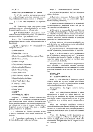 33
SEÇÃO V
DOS/AS REPRESENTANTES SETORIAIS
Art. 57 – Os membros representantes dos se-
tores serão eleitos por voto direto e secreto no mes-
mo período das eleições da diretoria do Sindicato.
§ 1º - Cada setor elegerá dois (02) represen-
tantes
§ 2º - Terão direito a votar e ser votado/a os/as
trabalhadores/as em educação lotados/as em locais
de trabalho pertencentes ao referido setor.
§ 3º - O/a trabalhador/a em educação perten-
cente a mais de um setor, só poderá ser candidato/a
em um dos setores a que está vinculado/a.
Artigo - 58 – O processo eleitoral dos/as repre-
sentantes setoriais será regido pelo que determina o
Capítulo VI.
Artigo 59 – A organização dos setores obedecerá
a seguinte divisão:
a) Setor Beberibe;
b) Setor Cabo / Ipojuca;
c) Setor Camaragibe / São Lourenço da Mata;
d) Setor Casa Amarela;
e) Setor Caxangá;
f) Setor Igarassu / Itamaracá;
g) Setor Jaboatão / Moreno;
h) Setor Olinda Centro;
i) Setor Olinda Praia;
j) Setor Paulista / Abreu e Lima;
k) Setor Recife Centro Norte;
l) Setor Recife Centro Sul;
m) Setor Sul Centro;
n) Setor Sul Praia;
o) Setor Tejipió;
SEÇÃO VI
DO CONSELHO FISCAL
Artigo 60 – O Conselho Fiscal do Sindicato será
integrado por três (03) membros titulares e igual nú-
mero de suplentes, eleitos pelo voto direto e secreto
dos/as associados/as em pleno gozo dos seus direi-
tos estatutários, através de chapas inscritas dentro
do período e das normas previstas para as eleições
gerais para direção do Sindicato.
§ 1º - O mandato do Conselho Fiscal será de três
(03) anos, coincidindo com o tempo de mandato da
diretoria.
§ 2º - Fica vedada a participação de membros da
diretoria do Sindicato no Conselho Fiscal.
Artigo - 61 – Ao Conselho Fiscal compete:
a) A fiscalização da gestão financeira e patrimo-
nial do Sindicato;
b) Submeter à aprovação da Assembléia Geral,
convocada para esse fim o seu parecer sobre a ges-
tão financeira e patrimonial;
c) Reunir-se semestralmente com o Departamen-
to de Finanças para apresentar o balancete, que de-
verá ser distribuído à categoria;
d) Requerer a convocação de Assembléia ao
Conselho Estadual de Representantes e/ou diretoria
da entidade, sempre que forem constatadas irregula-
ridades em assuntos relacionados com a sua área de
atuação, de acordo com as normas e as condições
previstas pelo presente Estatuto;
e) Avaliar e aprovar o orçamento anual elaborado
pela diretoria, que será posteriormente submetido à
Assembléia Geral da categoria;
f) Aprovar reforços de valores solicitados pela di-
retoria, necessários para as atividades da entidade.
Artigo 62 – Na hipótese da renúncia coletiva ou
de 50% (cinqüenta por cento) mais um (+1) dos mem-
bros titulares do Conselho Fiscal e na falta de seus
suplentes legais para assumirem o mandato, este
será considerado destituído.
Parágrafo Único – Na ocorrência do previsto no
caput do artigo, a diretoria do Sindicato convocará
uma Assembléia Extraordinária que elegerá os novos
membros para vigência do mandato dos renuncian-
tes.
CAPÍTULO VI
DAS ELEIÇÕES SINDICAIS
Artigo - 63 – Os membros da direção do Sindica-
to serão eleitos, em processo eleitoral único, trienal-
mente, em conformidade com os dispositivos legais e
determinações do presente Estatuto.
Parágrafo Único – As eleições ocorrerão no mês
de novembro.
Artigo - 64 – Será garantida por todos os meios
democráticos, a lisura dos pleitos eleitorais, em
condições de igualdade às chapas concorrentes,
quando for o caso, especialmente no que se refere
a mesário/a, tanto na coleta quanto na apuração de
votos.
Artigo - 65 – Qualquer associado/a poderá se
candidatar às eleições desde que esteja em dia com
as finanças da entidade e tenha pelo menos três (03)
meses de sindicalização antes da realização das elei-
ções.
Artigo - 66 – Qualquer membro da diretoria que
assumir um cargo de confiança nos âmbitos dos go-
vernos Municipal, Estadual ou Federal, estará auto-
maticamente desligado de qualquer cargo ou função
da Entidade.
 