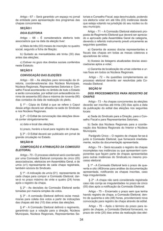 34
Artigo - 67 – Será garantido um espaço no jornal
da entidade para apresentação dos programas das
chapas concorrentes.
SEÇÃO I
DO/A ELEITOR/A
Artigo – 68 – É considerado/a eleitor/a todo
associado/a que na data da eleição tiver:
a) Mais de três (03) meses de inscrição no quadro
social, segundo a ficha de filiação;
b) Quitado as mensalidades até trinta (30) dias
antes das eleições;
c) Estiver no gozo dos direitos sociais conferidos
neste Estatuto.
SEÇÃO II
CONVOCAÇÃO DAS ELEIÇÕES
Artigo - 69 – As eleições para renovação da di-
retoria, coordenadores/as dos Núcleos Municipais,
Núcleos Regionais, Representantes Setoriais e Con-
selho Fiscal acontecerão no âmbito de todo o Estado
e serão convocadas, por edital com antecedência mí-
nima de sessenta (60) dias e máxima de noventa (90)
dias contados da data de realização do pleito.
§ 1º - Cópia do Edital a que se refere o Caput
desse artigo deverá ser afixada na sede do Sindicato
e nos Núcleos Regionais.
§ 2º - O Edital de convocação das eleições deve-
rá conter obrigatoriamente:
a) data e local das eleições;
b) prazo, horário e local para registro de chapas.
§ 3º - O Edital deverá ser publicado em jornal de
grande circulação no Estado.
SEÇÃO III
COMPOSIÇÃO E ATRIBUIÇÃO DA COMISSÃO
ELEITORAL
Artigo - 70 - O processo eleitoral será coordenado
por uma Comissão Eleitoral composta de cinco (05)
associados/as, eleitos/as em Assembléia Geral, e de
um/a (o1) representante de cada chapa registrada,
também sócio/a do Sindicato.
§ 1º - A indicação de um/a (01) representante de
cada chapa para compor a Comissão Eleitoral, dar-
se-á no prazo máximo de vinte e quatro (24) horas
após o registro da chapa.
§ 2º - As decisões da Comissão Eleitoral serão
tomadas por maioria simples de votos.
§ 3º - A comissão Eleitoral definirá os/as mesá-
rios/as para coleta dos votos a partir de indicações
das chapas até dez (10) dias antes das eleições.
§ 4º - A Comissão Eleitoral definirá o regimento,
garantindo que a votação para a direção, Núcleos
Municipais, Núcleos Regionais, Representantes Se-
toriais e Conselho Fiscal, seja desvinculada, podendo
o/a eleitor/a votar em até três (03) instâncias desde
que esteja votando na jurisdição do seu núcleo ou do
seu município.
Artigo - 71 – A Comissão Eleitoral elaborará pro-
posta de Regimento Eleitoral que deverá ser aprecia-
do e aprovado pela Assembléia Geral da categoria,
devendo o referido instrumento prevê unicamente as
seguintes questões:
a) Garantia de acesso dos/as representantes e
fiscais das chapas em todas as mesas coletoras e
apuradoras de votos;
b) Acesso às listagens atualizadas dos/as asso-
ciados/as aptos a votar;
c) Garantia de localização de urnas volantes e ur-
nas fixas em todos os Núcleos Regionais.
Artigo - 72 – As questões complementares ao
processo eleitoral deverão ser resolvidas pela Co-
missão Eleitoral.
SEÇÃO IV
DOS PROCEDIMENTOS PARA REGISTRO DE
CHAPAS
Artigo - 73 – As chapas concorrentes às eleições
deverão ser inscritas até trinta (30) dias após a data
da publicação do edital das eleições nos seguintes
locais:
a) Sede do Sindicato para a Direção, para o Con-
selho Fiscal e para Representantes Setoriais;
b) Sede dos Núcleos Regionais para a coorde-
nação dos Núcleos Regionais do Interior e Núcleos
Municipais;
Parágrafo Único – O registro de chapas far-se-á
junto à Comissão Eleitoral, que fornecerá imediata-
mente, recibo da documentação apresentada.
Artigo - 74 – Será recusado o registro de chapas
incompletas nas instâncias ou que apresentem com-
ponentes que façam parte de chapas apresentadas
para outras instâncias do Sindicato,no mesmo pro-
cesso eleitoral.
§ 1º - A Comissão Eleitoral terá o prazo de qua-
renta e oito (48)horas para análise da documentação
apresentada, notificando as chapas inscritas, caso
haja irregularidade.
§ 2º - A chapa não será considerada registrada
caso não corrija as irregularidades no prazo de cinco
(05) dias após a notificação da Comissão Eleitoral.
Artigo - 75 – Encerrado o prazo sem que tenha
havido registro de chapa, a Comissão Eleitoral, den-
tro de quarenta e oito (48) horas, providenciará nova
convocação para registro de chapa através de edital.
Artigo - 76 – Após o término do prazo para re-
gistro de chapas, a Comissão Eleitoral fornecerá, no
prazo de vinte (20) dias antes da realização das elei-
 