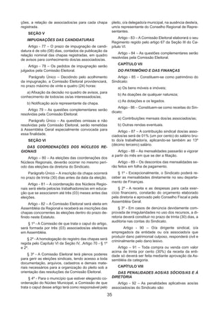 35
ções, a relação de associados/as para cada chapa
registrada.
SEÇÃO V
IMPUGNAÇÕES DAS CANDIDATURAS
Artigo - 77 – O prazo de impugnação de candi-
datura é de oito (08) dias, contados da publicação da
relação nominal das chapas registradas, em quadro
de avisos para conhecimento dos/as associados/as.
Artigo - 78 – Os pedidos de impugnação serão
julgados pela Comissão Eleitoral.
Parágrafo Único – Decidindo pelo acolhimento
da impugnação, a Comissão Eleitoral providenciará,
no prazo máximo de vinte e quatro (24) horas:
a) Afixação da decisão no quadro de avisos, para
conhecimento de todos/as os/as interessados/as;
b) Notificação ao/a representante da chapa.
Artigo 79 – As questões complementares serão
resolvidas pela Comissão Eleitoral.
Parágrafo Único – As questões omissas e não
resolvidas pela Comissão Eleitoral, serão remetidas
à Assembléia Geral especialmente convocada para
essa finalidade.
SEÇÃO VI
DAS COORDENAÇÕES DOS NÚCLEOS RE-
GIONAIS
Artigo – 80 – As eleições das coordenações dos
Núcleos Regionais, deverão ocorrer no mesmo perí-
odo das eleições da diretoria do Sindicato.
Parágrafo Único – A inscrição da chapa ocorrerá
no prazo de trinta (30) dias antes da data da eleição.
Artigo - 81 – A coordenação dos Núcleos Regio-
nais será eleita pelos/as trabalhadores/as em educa-
ção que se associarem até três (03) meses antes das
eleições.
Artigo - 82 – A Comissão Eleitoral será eleita em
Assembléia da Regional e receberá as inscrições das
chapas concorrentes às eleições dentro do prazo de-
finido neste Estatuto.
§ 1º - A Comissão de que trata o caput do artigo,
será formada por três (03) associados/as eleitos/as
em Assembléia.
§ 2º - A homologação do registro das chapas será
regida pelo Capítulo VI da Seção IV, ,Artigo 70 - § 1º
e 2º.
§ 3º - A Comissão Eleitoral terá plenos poderes
para gerir as eleições sindicais, tendo acesso a toda
documentação, arquivos, cadastros e demais mate-
riais necessários para a organização do pleito sob a
orientação das resoluções da Comissão Eleitoral.
§ 4º - Para o município que estiver elegendo co-
ordenação do Núcleo Municipal, a Comissão de que
trata o caput desse artigo terá como responsável pelo
pleito, o/a delegado/a municipal, na ausência deste/a,
um/a representante do Conselho Regional de Repre-
sentantes.
Artigo - 83 – A Comissão Eleitoral elaborará o seu
Regimento regido pelo artigo 67 da Seção III do Ca-
pítulo VI.
Artigo - 84 – As questões complementares serão
resolvidas pela Comissão Eleitoral.
CAPÍTULO VII
DO PATRIMÔNIO E DAS FINANÇAS
Artigo - 85 – Constituem-se como patrimônio do
Sindicato:
a) Os bens móveis e imóveis;
b) As doações de qualquer natureza;
c) As dotações e os legados.
Artigo - 86 – Constituem-se como receitas do Sin-
dicato:
a) Contribuições mensais dos/as associados/as;
b) Outras rendas eventuais.
Artigo - 87 – A contribuição sindical dos/as asso-
ciados/as será de 01% (um por cento) do salário bru-
to do/a trabalhador/a, aplicando-se também ao 13º
(décimo terceiro) salário.
Artigo - 88 – As mensalidades passarão a vigorar
a partir do mês em que se der a filiação.
Artigo - 89 – Os descontos das mensalidades se-
rão feitos em folha de pagamento.
§ 1º - Excepcionalmente, o Sindicato poderá re-
ceber as mensalidades diretamente no seu departa-
mento de Finanças.
§ 2º - A receita e as despesas para cada exer-
cício financeiro, constarão do orçamento elaborado
pela diretoria e aprovado pelo Conselho Fiscal e pela
Assembléia Geral.
§ 3º - Em casos de denúncia devidamente com-
provada de irregularidades no uso dos recursos, a di-
retoria deverá constituir no prazo de trinta (30) dias, a
auditoria nas contas do Sindicato.
Artigo - 90 – O/a dirigente sindical, o/a
empregado/a da entidade ou o/a associado/a que
produzir dano patrimonial culposo, responderá civil e
criminalmente pelo dano lesivo.
Artigo – 91 – Toda compra ou venda com valor
acima de trinta por cento (30%) da receita da enti-
dade só deverá ser feita mediante aprovação da As-
sembléia da categoria.
CAPÍTULO VIII
DAS PENALIDADES AOS/AS SÓCIOS/AS E Á
DIRETORIA
Artigo - 92 – As penalidades aplicativas aos/as
associados/as do Sindicato são:
 