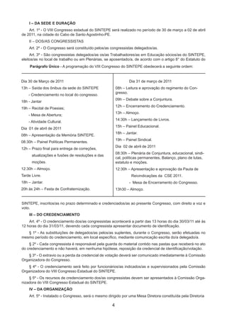 4
I – DA SEDE E DURAÇÃO
Art. 1º - O VIII Congresso estadual do SINTEPE será realizado no período de 30 de março a 02 de abril
de 2011, na cidade do Cabo de Santo Agostinho-PE.
II – DOS/AS CONGRESSISTAS
Art. 2º - O Congresso será constituído pelos/as congressistas delegados/as.
Art. 3º - São congressistas delegados/as os/as Trabalhadores/as em Educação sócios/as do SINTEPE,
eleitos/as no local de trabalho ou em Plenárias, se aposentado/a, de acordo com o artigo 8° do Estatuto do
Dia 30 de Março de 2011
13h – Saída dos ônibus da sede do SINTEPE
- Credenciamento no local do congresso.
18h - Jantar
19h – Recital de Poesias;
- Mesa de Abertura;
- Atividade Cultural.
Dia 01 de abril de 2011
08h – Apresentação da Memória SINTEPE.
08:30h – Painel Políticas Permanentes.
12h – Prazo final para entrega de correções,
atualizações e fusões de resoluções e das
moções.
12:30h – Almoço.
Tarde Livre.
18h – Jantar.
20h às 24h – Festa de Confraternização.
	 Dia 31 de março de 2011
08h – Leitura e aprovação do regimento do Con-
gresso.
09h – Debate sobre a Conjuntura.
12h – Encerramento do Credenciamento.
13h – Almoço.
14:30h – Lançamento de Livros.
15h – Painel Educacional.
18h – Jantar.
19h – Painel Sindical.
Dia 02 de abril de 2011
08:30h – Plenária de Conjuntura, educacional, sindi-
cal, políticas permanentes, Balanço, plano de lutas,
estatuto e moções.
12:30h – Apresentação e aprovação da Pauta de
Reivindicações da CSE 2011.
- Mesa de Encerramento do Congresso.
13h30 – Almoço.
Parágrafo Único - A programação do VIII Congresso do SINTEPE obedecerá a seguinte ordem:
SINTEPE, inscritos/as no prazo determinado e credenciados/as ao presente Congresso, com direito a voz e
voto.
III – DO CREDENCIAMENTO
Art. 4º - O credenciamento dos/as congressistas acontecerá a partir das 13 horas do dia 30/03/11 até às
12 horas do dia 31/03/11, devendo cada congressista apresentar documento de identificação.
§ 1º - As substituições de delegados/as pelos/as suplentes, durante o Congresso, serão efetuadas no
mesmo período do credenciamento, em local específico, mediante comunicação escrita do/a delegado/a.
§ 2º - Cada congressista é responsável pela guarda do material contido nas pastas que receberá no ato
do credenciamento e não haverá, em nenhuma hipótese, reposição da credencial de identificação/votação.
§ 3º - O extravio ou a perda da credencial de votação deverá ser comunicado imediatamente à Comissão
Organizadora do Congresso.
§ 4º - O credenciamento será feito por funcionários/as indicados/as e supervisionados pela Comissão
Organizadora do VIII Congresso Estadual do SINTEPE.
§ 5º - Os recursos de credenciamento dos/as congressistas devem ser apresentados à Comissão Orga-
nizadora do VIII Congresso Estadual do SINTEPE.
IV – DA ORGANIZAÇÃO
Art. 5º - Instalado o Congresso, será o mesmo dirigido por uma Mesa Diretora constituída pela Diretoria
 