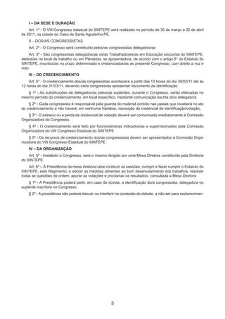 5
I – DA SEDE E DURAÇÃO
Art. 1º - O VIII Congresso estadual do SINTEPE será realizado no período de 30 de março a 02 de abril
de 2011, na cidade do Cabo de Santo Agostinho-PE.
II – DOS/AS CONGRESSISTAS
Art. 2º - O Congresso será constituído pelos/as congressistas delegados/as.
Art. 3º - São congressistas delegados/as os/as Trabalhadores/as em Educação sócios/as do SINTEPE,
eleitos/as no local de trabalho ou em Plenárias, se aposentado/a, de acordo com o artigo 8° do Estatuto do
SINTEPE, inscritos/as no prazo determinado e credenciados/as ao presente Congresso, com direito a voz e
voto.
III – DO CREDENCIAMENTO
Art. 4º - O credenciamento dos/as congressistas acontecerá a partir das 13 horas do dia 30/03/11 até às
12 horas do dia 31/03/11, devendo cada congressista apresentar documento de identificação.
§ 1º - As substituições de delegados/as pelos/as suplentes, durante o Congresso, serão efetuadas no
mesmo período do credenciamento, em local específico, mediante comunicação escrita do/a delegado/a.
§ 2º - Cada congressista é responsável pela guarda do material contido nas pastas que receberá no ato
do credenciamento e não haverá, em nenhuma hipótese, reposição da credencial de identificação/votação.
§ 3º - O extravio ou a perda da credencial de votação deverá ser comunicado imediatamente à Comissão
Organizadora do Congresso.
§ 4º - O credenciamento será feito por funcionários/as indicados/as e supervisionados pela Comissão
Organizadora do VIII Congresso Estadual do SINTEPE.
§ 5º - Os recursos de credenciamento dos/as congressistas devem ser apresentados à Comissão Orga-
nizadora do VIII Congresso Estadual do SINTEPE.
IV – DA ORGANIZAÇÃO
Art. 5º - Instalado o Congresso, será o mesmo dirigido por uma Mesa Diretora constituída pela Diretoria
do SINTEPE.
Art. 6º – À Presidência da mesa diretora cabe conduzir as sessões, cumprir e fazer cumprir o Estatuto do
SINTEPE, este Regimento, e adotar as medidas atinentes ao bom desenvolvimento dos trabalhos, resolver
todas as questões de ordem, apurar as votações e proclamar os resultados, consultada a Mesa Diretora.
§ 1º - A Presidência poderá pedir, em caso de dúvida, a identificação do/a congressista, delegado/a ou
suplente inscrito/a no Congresso.
§ 2º - A presidência não poderá discutir ou interferir no conteúdo do debate, a não ser para esclarecimen-
 