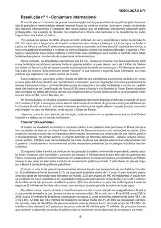 RESOLUÇÃO N
ₒ
1
6
Resolução nº 1 - Conjuntura internacional
O mundo vive um momento de grande movimentação das forças econômicas e políticas pela demarca-
ção de posições e reestruturação dessas mesmas forças no contexto mundial. Esse novo quadro de ebulição
das relações internacionais é resultante dos novos papéis que as potências emergentes assumem como
protagonistas nos espaços de decisão nos organismos e fóruns internacionais e da decadência do poder
hegemônico dos Estados Unidos.
Por um lado os países do BRIC, através do G20, enterram de vez a importância e poder de decisão do
G8. Por outro lado a hegemonia do Império norte-americano começa a balançar e a fazer água na América
Latina, na África e na Ásia. O crescimento assombroso e ascensão da China como 2ª potência econômica, a
torna uma potência econômica a rivalizar-se com os Estados Unidos nas próximas décadas, o que faz o Pen-
tágono reposicionar suas forças militares e reformular suas estratégias para manter o controle sobre áreas
fundamentais para a manutenção da supremacia norte-americana.
Nesse contexto, as dificuldades econômicas dos EE UU, imerso em imensa crise financeira desde 2008
e sua debilidade econômica crescente frente ao gigante asiático, a quem devem cerca de 1 trilhão de dólares
em títulos do Tesouro, põe em xeque o poder supranacional de xerife do mundo que o Tio Sam quer assumir.
Não cabe ao Império norte-americano tentar “resolver” à sua maneira e segundo seus interesses, as crises
políticas que explodem nos quatro cantos do mundo.
Essa mudança no panorama político resulta da falência dos paradigmas econômicos cantados em verso
e prosa pelos EEUU e pela UE que “sacralizaram o mercado”, que sem regulação provocou a quebradeira de
bancos tradicionais como o Lehman Brothers (crise do subprime e da bolha imobiliária) e a crise de credibili-
dade das Agências de Classificação de Risco (ACR) como a Moody’s e a Standard & Poors. Esses episódios
são exemplos da falácia das teses liberais que hegemonizam o mundo desenvolvido e os organismos multi-
laterais como o FMI, Banco Mundial, etc.
No Oriente Médio, revoluções populares avassaladoras derrubam ditaduras instituídas a mais de 30 anos
na Tunísia e no Egito e ameaçam outros aliados tradicionais do ocidente. As posições ambíguas adotadas pe-
los Estados Unidos de acordo com seus interesses econômicos na região diferem daquela posição assumida
pelo Império no caso de Honduras, onde apoiou o Golpe de Estado.
Vivemos, portanto, num período de transição, onde se avolumam os questionamentos da atual Ordem
Mundial e a defesa de um mundo multilateral.
CONJUNTURA NACIONAL
O desafio na atualidade é conduzir o processo político a um patamar mais promissor. O Brasil precisa e
tem condições de efetivar um Novo Projeto Nacional de Desenvolvimento com realizações arrojadas. Este
projeto é chamado a suplantar os impasses e deformações resultantes das vicissitudes da sua história política
e socioeconômica. No campo político, é urgente defender as reformas estruturais – agrária, urbana, educa-
cional, política, tributária e de democratização da mídia. Ainda na sua relação autônoma e independente com
o governo, o sindicalismo e os movimentos sociais necessitam pressionar por mudanças na política macroe-
conômica.
O programa Bolsa Família, as políticas de recuperação do salário mínimo e de expansão do crédito popu-
lar foram decisivas para consolidar o consumo de massas. A infraestrutura do país tem sido recuperada pelo
PAC e os bancos públicos transformaram-se em catalisadores do desenvolvimento, possibilitando ao Estado
recuperar seu papel de articulador e indutor do investimento público e privado. A descoberta do pré-sal proje-
tou o Brasil à condição de potência petrolífera.
Contudo, o país ainda possui impressionantes atrasos sociais que necessitam ser combatidos com afin-
co. O analfabetismo literal acomete 9,7% da população brasileira acima de 15 anos. O país também possui
uma das taxas de homicídio mais elevadas no mundo: 23,5 por grupos de 100 mil habitantes. A saúde tem
se mostrado de baixa qualidade e em quantidade inadequada para atender a população. Cerca de 7 milhões
de famílias ainda não possuem residência própria, 56% dos domicílios no país não estão ligados à rede de
esgoto e 12 milhões de famílias não contam com serviços da rede geral de abastecimento de água.
Nos últimos anos, mesmo durante a crise financeira mundial, houve redução da desigualdade no Brasil, e
o processo de emergência das classes sociais se manteve sólido. De acordo com a Pnad/2009, entre 2003 e
2009, quase 30 milhões de brasileiros ingressaram na classe C, onde as famílias detêm renda entre R$ 1.126
e R$ 4.854. Ao todo são 94,9 milhões de brasileiros na classe média (50,5% do total da população). No mes-
mo período, mais de 20 milhões de pessoas subiram para as classes A e B, de renda acima de R$ 4.854. Os
brasileiros das classes D e E passaram de pouco mais de 96 milhões para 73 milhões. Os principais fatores
que explicam a ascensão social dos brasileiros são os aumentos da escolaridade, do emprego e da renda.
 