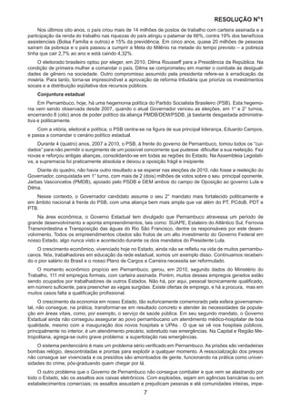 RESOLUÇÃO N
ₒ
1
7
Nos últimos oito anos, o país criou mais de 14 milhões de postos de trabalho com carteira assinada e a
participação da renda do trabalho nas riquezas do país atingiu o patamar de 66%, contra 19% dos benefícios
assistenciais (Bolsa Família e outros) e 15% da previdência. Em cinco anos, quase 20 milhões de pessoas
saíram da pobreza e o país passou a cumprir a Meta do Milênio na metade do tempo previsto – a pobreza
tinha que cair 2,7% ao ano e está caindo 4,32%.
O eleitorado brasileiro optou por eleger, em 2010, Dilma Rousseff para a Presidência da República. Na
condição de primeira mulher a comandar o país, Dilma se comprometeu em manter o combate às desigual-
dades de gênero na sociedade. Outro compromisso assumido pela presidenta refere-se à erradicação da
miséria. Para tanto, torna-se imprescindível a aprovação de reforma tributária que priorize os investimentos
socais e a distribuição eqüitativa dos recursos públicos.
Conjuntura estadual
Em Pernambuco, hoje, há uma hegemonia política do Partido Socialista Brasileiro (PSB). Esta hegemo-
nia vem sendo observada desde 2007, quando o atual Governador venceu as eleições, em 1° e 2° turnos,
encerrando 8 (oito) anos de poder político da aliança PMDB/DEM/PSDB, já bastante desgastada administra-
tiva e politicamente.
Com a vitória, eleitoral e política, o PSB centra-se na figura de sua principal liderança, Eduardo Campos,
e passa a comandar o cenário político estadual.
Durante 4 (quatro) anos, 2007 a 2010, o PSB, à frente do governo de Pernambuco, tomou todos os “cui-
dados” para não permitir o surgimento de um possível concorrente que pudesse dificultar a sua reeleição. Fez
novas e reforçou antigas alianças, consolidando-se em todas as regiões do Estado. Na Assembleia Legislati-
va, a supremacia foi praticamente absoluta e deixou a oposição frágil e insipiente.
Diante do quadro, não havia outro resultado a se esperar nas eleições de 2010, não fosse a reeleição do
Governador, conquistada em 1° turno, com mais de 2 (dois) milhões de votos sobre o seu principal oponente,
Jarbas Vasconcelos (PMDB), apoiado pelo PSDB e DEM ambos do campo de Oposição ao governo Lula e
Dilma.
Nesse contexto, o Governador candidato assume o seu 2° mandato mais fortalecido politicamente e
em âmbito nacional à frente do PSB, com uma aliança bem mais ampla que vai além do PT, PCdoB, PDT e
PTB.
Na área econômica, o Governo Estadual tem divulgado que Pernambuco atravessa um período de
grande desenvolvimento e aponta empreendimentos, tais como: SUAPE, Estaleiro do Atlântico Sul, Ferrovia
Transnordestina e Transposição das águas do Rio São Francisco, dentre os responsáveis por este desen-
volvimento. Todos os empreendimentos citados são frutos de um alto investimento do Governo Federal em
nosso Estado, algo nunca visto e acontecido durante os dois mandatos do Presidente Lula.
O crescimento econômico, vivenciado hoje no Estado, ainda não se refletiu na vida de muitos pernambu-
canos. Nós, trabalhadores em educação da rede estadual, somos um exemplo disso. Continuamos receben-
do o pior salário do Brasil e o nosso Plano de Cargos e Carreira necessita ser reformulado.
O momento econômico propício em Pernambuco, gerou, em 2010, segundo dados do Ministério do
Trabalho, 111 mil empregos formais, com carteira assinada. Porém, muitos desses empregos gerados estão
sendo ocupados por trabalhadores de outros Estados. Não há, por aqui, pessoal tecnicamente qualificado,
em número suficiente, para preencher as vagas surgidas. Existe ofertas de emprego, e há a procura, mas em
muitos casos falta a qualificação profissional.
O crescimento da economia em nosso Estado, tão euforicamente comemorado pela esfera governamen-
tal, não consegue, na prática, transformar-se em resultado concreto e atender às necessidades da popula-
ção em áreas vitais, como, por exemplo, o serviço de saúde pública. Em seu segundo mandato, o Governo
Estadual ainda não conseguiu assegurar ao povo pernambucano um atendimento médico-hospitalar de boa
qualidade, mesmo com a inauguração dos novos hospitais e UPAs . O que se vê nos hospitais públicos,
principalmente no interior, é um atendimento precário, sobretudo nas emergências. Na Capital e Região Me-
tropolitana, agrega-se outro grave problema: a superlotação nas emergências.
O sistema penitenciário é mais um problema sério verificado em Pernambuco. As prisões são verdadeiras
bombas relógio, descontroladas e prontas para explodir a qualquer momento. A ressocialização dos presos
não consegue ser vivenciada e os presídios são amontoados de gente, funcionando na prática como univer-
sidades do crime, pós-graduando quem chegar por lá.
O outro problema que o Governo de Pernambuco não consegue combater e que vem se alastrando por
todo o Estado, são os assaltos aos caixas eletrônicos. Com explosões, sejam em agências bancárias ou em
estabelecimentos comerciais; os assaltos assustam e prejudicam pessoas e até comunidades inteiras, impe-
 