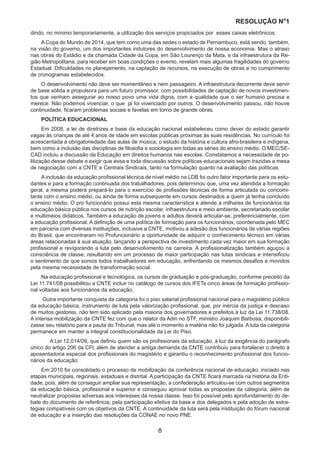 RESOLUÇÃO N
ₒ
1
8
dindo, no mínimo temporariamente, a utilização dos serviços propiciados por esses caixas eletrônicos.
A Copa do Mundo de 2014, que tem como uma das sedes o estado de Pernambuco, está sendo, também,
na visão do governo, um dos importantes indutores do desenvolvimento de nossa economia. Mas o atraso
nas obras do Estádio e da chamada Cidade da Copa, em São Lourenço da Mata, e da infraestrutura da Re-
gião Metropolitana, para receber em boas condições o evento, revelam mais algumas fragilidades do governo
Estadual. Dificuldades no planejamento, na captação de recursos, na execução de obras e no cumprimento
de cronogramas estabelecidos.
O desenvolvimento não deve ser momentâneo e nem passageiro. A infraestrutura decorrente deve servir
de base sólida e propulsora para um futuro promissor, com possibilidades de captação de novos investimen-
tos que venham assegurar ao nosso povo uma vida digna, com a qualidade que o ser humano precisa e
merece. Não podemos vivenciar, o que já foi vivenciado por outros. O desenvolvimento passou, não houve
continuidade, ficaram problemas sociais e favelas em torno de grande obras.
POLÍTICA EDUCACIONAL
Em 2008, a lei de diretrizes e base da educação nacional estabeleceu como dever do estado garantir
vagas às crianças de até 4 anos de idade em escolas públicas próximas às suas residências. No currículo foi
acrescentada a obrigatoriedade das aulas de música, o estudo da história e cultura afro-brasileira e indígena,
bem como a inclusão das disciplinas de filosofia e sociologia em todas as séries do ensino médio. O MEC/SE-
CAD incluiu a discussão da Educação em direitos humanos nas escolas. Constatamos a necessidade de po-
litização desse debate e exigir que essa e toda discussão sobre políticas educacionais sejam trazidas a mesa
de negociação com a CNTE e Centrais Sindicais, tanto na formulação quanto na avaliação das políticas.
A inclusão da educação profissional técnica de nível médio na LDB foi outro fator importante para os estu-
dantes e para a formação continuada dos trabalhadores, pois determinou que, uma vez atendida a formação
geral, a mesma poderá prepará-lo para o exercício de profissões técnicas de forma articulada ou concomi-
tante com o ensino médio, ou ainda de forma subsequente em cursos destinados a quem já tenha concluído
o ensino médio. O pro funcionário possui esta mesma característica e atende a milhares de funcionários da
educação básica pública nos cursos de nutrição escolar, infraestrutura e meio ambiente, secretariado escolar
e multimeios didáticos. Também a educação de jovens e adultos deverá articular-se, preferencialmente, com
a educação profissional. A definição de uma política de formação para os funcionários, coordenada pelo MEC
em parceria com diversas instituições, inclusive a CNTE, motivou a adesão dos funcionários de várias regiões
do Brasil, que encontraram no Profuncionário a oportunidade de adquirir o conhecimento técnico em várias
áreas relacionadas à sua atuação, lançando a perspectiva de investimento cada vez maior em sua formação
profissional e revigorando a luta pelo desenvolvimento na carreira. A profissionalização também aguçou a
consciência de classe, resultando em um processo de maior participação nas lutas sindicais e intensificou
o sentimento de que somos todos trabalhadores em educação, enfrentando os mesmos desafios e movidos
pela mesma necessidade de transformação social.
Na educação profissional e tecnológica, os cursos de graduação e pós-graduação, conforme preceito da
Lei 11.741/08 possibilitou a CNTE incluir no catálogo de cursos dos IFETs cinco áreas de formação profissio-
nal voltadas aos funcionários da educação.
Outra importante conquista da categoria foi o piso salarial profissional nacional para o magistério público
da educação básica, instrumento de luta pela valorização profissional, que, por inércia da justiça e descaso
de muitos gestores, não tem sido aplicado pela maioria dos governadores e prefeitos à luz da Lei 11.738/08.
A intensa mobilização da CNTE fez com que o relator da Adin no STF, ministro Joaquim Barbosa, disponibili-
zasse seu relatório para a pauta do Tribunal, mas até o momento a matéria não foi julgada. A luta da categoria
permanece em manter a integral constitucionalidade da Lei do Piso.
	 A Lei 12.014/09, que definiu quem são os profissionais da educação, à luz da exigência do parágrafo
único do artigo 206 da CFl, além de atender a antiga demanda da CNTE contribuiu para fortalecer o direito à
aposentadoria especial dos profissionais do magistério e garantiu o reconhecimento profissional dos funcio-
nários da educação.
Em 2010 foi consolidado o processo de mobilização da conferência nacional de educação, iniciado nas
etapas municipais, regionais, estaduais e distrital. A participação da CNTE ficará marcada na história da Enti-
dade, pois, além de conseguir ampliar sua representação, a confederação articulou-se com outros segmentos
da educação básica, profissional e superior e conseguiu aprovar todas as propostas da categoria, além de
neutralizar propostas adversas aos interesses da nossa classe. Isso foi possível pelo aprofundamento do de-
bate do documento de referência, pela participação efetiva da base e dos delegados e pela adoção de estra-
tégias compatíveis com os objetivos da CNTE. A continuidade da luta será pela instituição do fórum nacional
de educação e a inserção das resoluções da CONAE no novo PNE.
 