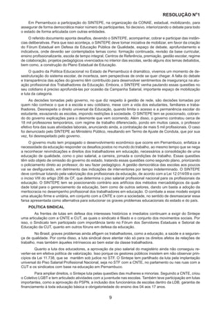 RESOLUÇÃO N
ₒ
1
9
Em Pernambuco a participação do SINTEPE, na organização da CONAE, estadual, mobilizando, para
assegurar de forma democrática maior número de participantes, foi decisivo, interiorizando o debate para todo
o estado de forma articulada com outras entidades.
O referido documento aponta desafios, devendo o SINTEPE, acompanhar, cobrar e participar das instân-
cias deliberativas. Para que isso aconteça, o SINTEPE deve tomar iniciativa de mobilizar, em favor da criação
do Fórum Estadual em Defesa da Educação Pública de Qualidade, espaço de debate, aprofundamento e
indicativos, onde deverão ser contemplados temas como: formação continuada, revisão da base curricular,
ensino profissionalizante, escola de tempo integral, Centros de Referência, premiação, gestão escolar, regime
de colaboração, projetos pedagógicos vivenciados no interior das escolas, serão alguns dos temas debatidos,
bem como, a construção do Plano Estadual de Educação.
O quadro da Política Educacional no Estado de Pernambuco é dramático, vivemos um momento de de-
sestruturação do sistema escolar, de incerteza, sem perspectivas de onde se quer chegar. A falta do debate
e transparência das ações do governo têm contribuído para desenvolver sentimentos de insegurança na atu-
ação profissional dos Trabalhadores da Educação. Embora, o SINTEPE venha pautando essas questões no
seu cotidiano é preciso aprofundá-las por ocasião da Campanha Salarial, importante espaço de mobilização
e luta da categoria.
As decisões tomadas pelo governo, no que diz respeito à gestão de rede, são decisões tomadas por
quem não conhece o que é a escola e seu cotidiano, mexe com a vida dos estudantes, familiares e traba-
lhadores. Desrespeita o direito universal da Educação, quando limita o acesso e a permanência escolar do
estudante, esvaziando as escolas, impondo restrições à sociedade. O SINTEPE tem se posicionado, cobran-
do do governo explicações para o desmonte que vem ocorrendo. Além disso, o governo contratou cerca de
18 mil professores temporários, com regime de trabalho diferenciado, pondo em muitos casos, o professor
efetivo fora das suas atividades laborais, anunciando ainda, a contratação de mais 5 mil profissionais. O caso
foi denunciado pelo SINTEPE ao Ministério Público, resultando em Termo de Ajuste de Conduta, que por sua
vez, foi desrespeitado pelo governo.
O governo muito tem propagado o desenvolvimento econômico que ocorre em Pernambuco, enfatiza a
necessidade da educação responder os desafios postos no mundo do trabalho, ao mesmo tempo que se nega
a reconhecer reivindicações e direitos dos trabalhadores em educação, necessários a consolidação de uma
educação de qualidade, como o piso salarial, a carreira, jornada e condições de trabalho. Essas questões
têm sido objeto de omissão do governo do estado, tratando essas questões como segundo plano, priorizando
o policiamento direto ao professor, do seu fazer pedagógico. A gestão democrática das escolas aos poucos
vai se desfigurando, em detrimento das indicações de interventores por tempo indeterminado. O SINTEPE
deve continuar lutando pela valorização dos profissionais da educação, de acordo com a Lei 12.014/09 e com
o inciso VIII do artigo 206 da CF, que determina o piso salarial profissional nacional para os profissionais da
educação. O SINTEPE tem se posicionando contrário aos artifícios dos métodos mercadológicos da quali-
dade total para o gerenciamento da educação, bem como de outros setores, dando um basta a adoção da
meritocracia no desempenho profissional dos trabalhadores em educação. O combate a esse modelo exigirá
uma atuação firme e unitária, em conjunto com a CNTE e com a sociedade, no sentido de desmascarar essa
farsa apresentada como alternativa para solucionar os graves problemas educacionais do estado e do país.
POLÍTICA SINDICAL
	 As frentes de lutas em defesa dos interesses históricos e imediatos continuam a exigir do Sintepe
uma articulação com a CNTE e CUT, as quais o sindicato é filiado e o conjunto dos movimentos sociais. Por
isso, o Sindicato tem participado com importância tanto no Fórum dos Servidores Estaduais e Setorial de
Educação da CUT, quanto em outros fóruns em defesa da educação.
	 No Brasil, graves problemas ainda afligem os trabalhadores, como a educação, a saúde e a seguran-
ça de qualidade. Por conta disso, a luta sindical deve atentar não só para os direitos afetos às relações de
trabalho, mas também àqueles intrínsecos ao bem estar da classe trabalhadora.
	 Quanto a luta dos educadores, a aprovação da piso salarial do magistério ainda não conseguiu re-
verter-se em efetiva política de valorização. Isso porque os gestores públicos insistem em não observar prin-
cípios da Lei 11.738, que se mantêm sob judice no STF. O Sintepe tem partilhado da luta pela implantação
universal do Piso Salarial Profissional Nacional, seja no STF com a CNTE, no parlamento ou nas ruas com a
CUT e os sindicatos com base na educação em Pernambuco.
	 Para ampliar direitos, o Sintepe luta pelas questões das mulheres e minorias. Seguindo a CNTE, criou
o Coletivo LGBT e tem articulado atividades com a juventude nas escolas. Também teve participação em lutas
importantes, como a aprovação do PSPN, a inclusão dos funcionários de escolas dentro da LDB, garantia de
financiamento à toda educação básica e obrigatoriedade do ensino dos 04 aos 17 anos.
 