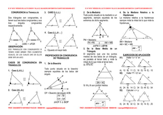 IE. N° 6070 “HÉROES DEL ALTO CENEPA” VILLA EL SALVADOR, MATEMÁTICA CUARTO SECUNDARIA 2015 IE. N° 6070 “HÉROES DEL ALTO CENEPA” VILLA EL SALVADOR, MATEMÁTICA CUARTO SECUNDARIA 2015
PROF. DAGOBERTO NAPANGA PAUCAR 990080168 – napanga2009@hotmail.com PROF. DAGOBERTO NAPANGA PAUCAR 990080168 – napanga2009@hotmail.com
CONGRUENCIA DE TRIÁNGULOS
Dos triángulos son congruentes, si
tienen sus tres lados congruentes y sus
tres ángulos congruentes
respectivamente.
 ABC = PQR
OBSERVACIÓN:
DOS TRIÁNGULOS SON CONGRUENTES SI
TIENEN COMO MÍNIMO TRES ELEMENTOS
IGUALES, DE LOS CUALES UNO DE ELLOS
DEBE SER UN LADO.
CASOS DE CONGRUENCIA EN
TRIÁNGULOS
1. Caso (L.A.L.)
2. Caso (A.L.A.)
3. CASO (L.L.L.)
4. Caso (L.L.A  )
 : Opuesto al mayor lado
PROPIEDADES EN CONGRUENCIA
DE TRIÁNGULOS
1. De la Bisectriz
Todo punto situado en la bisectriz
siempre equidista de los lados del
ángulo.
OP = Bisectriz del ángulo AOB.
∆AOP  ∆ BOP
2. De la Mediatriz
Todo punto situado en la mediatriz e un
segmento, siempre equidista de los
extremos de dicho segmento.
PM = Mediatriz
PA =PB y AM = MB
∆APM  ∆BPM
3. De la Base Media de un
Triángulo
El segmento que une los puntos
medios de dos lados de un triángulo,
es paralelo al tercer lado y mide la
mitad de lo que mide el tercer lado.
Si: //
. BN = NC
Si: M y N son puntos medios
2
AC
MN 
4. De la Mediana Relativa a la
Hipotenusa
La mediana relativa a la hipotenusa
siempre mide la mitad de lo que mide la
hipotenusa.
BM = Mediana
AM = MC = MB
2
AC
BM 
EJERCICIOS DE APLICACIÓN
01) Hallar “a + b” en
A) 10 B) 11 C) 18 D) 14 E) 15
02) Hallar “P + Q” en:
A) 24 B) 14 C) 34 D) 44 E) 54
03) Calcular: x + y:
A) 24 B) 32 C) 34 D) 14 E) 25
BA
PBPA
00 

M
 