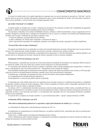 CONHECIMENTOS BANCÁRIOS
O corretor de câmbio pode ser de capital importância na operação uma vez que ele participa do mercado em “full time”. Isto lhe
permite absorver, processar e divulgar informações indispensáveis para a correta contratação do câmbio. Sua intervenção é facultativa.
Pelos serviços prestados, o corretor recebe uma corretagem paga pelo cliente.
QUANDO “FECHAR” O CÂMBIO? 
O câmbio poderá ser fechado antes ou após o embarque da mercadoria: Nas operações cursadas sob a modalidade de pagamento
antecipado, o câmbio é contratado para liquidação pronta, antes do embarque.
Nas operações conduzidas sob as demais modalidades (remessa, cobrança e crédito documentário), em que o pagamento pelo importador estrangeiro é realizado após o embarque da mercadoria (à vista ou a prazo), os contratos são fechados para liquidação pronta
ou futura, antes ou após o embarque da mercadoria, conforme o caso:
- se antes do embarque: com antecedência de até 360 dias;
- se após o embarque: até 180 dias após, respeitado o vencimento do saque; e
- prazos especiais para exportação em consignação, operações com margem não sacada e operações de câmbio simplificado.
 Por que fechar antes ou após o Embarque? 
Os negócios de câmbio devem ser analisados no contexto dos mercados financeiros nacional e internacional, uma vez que envolvem
recursos. Em moeda nacional, moeda estrangeira, taxa de juros nacionais e internacionais e política cambial.
Operando num mercado de taxas flutuantes, o exportador precisa, diariamente, se valer de informações que o permita entender e, até
mesmo, antever, as flutuações do mercado, sob pena de realizar a operação em dia ou momento impróprio.
Fechamento ANTES do Embarque, com ACC
Historicamente, o exportador que necessite de recursos para financiar a produção de mercadoria a ser exportada, obtê-los-á através
do contrato de câmbio a um custo menor que eventuais recursos disponíveis no mercado doméstico.
E o mecanismo para obtenção destes recursos é simples:o exportador vende a moeda estrangeira para entrega futura e solicita ao
banco a antecipação do valor em moeda nacional (ACC - Adiantamento sobre Contrato de Câmbio).
Esta antecipação também pode ser interessante mesmo quando a empresa não tenha necessidade de caixa. Toma-se o ACC para aplicação dos recursos no mercado financeiro doméstico, gerando, assim, uma receita adicional à exportação.
Certamente que o exportador, em quaisquer dos casos, deverá estar atento a duas questões fundamentais:
a) o comportamento do mercado financeiro doméstico; e
b) principalmente, a certeza de que poderá realizar a exportação.
O exportador que vende câmbio futuro deve ter a segurança de que está apto a promover o embarque da mercadoria e a liquidação
da operação, mediante entrega da moeda estrangeira. Cabe ao banco comprador do câmbio avaliar a capacidade exportadora de seus
clientes antes de com eles realizar a operação de câmbio.
Em síntese, o ACC é o adiantamento da moeda nacional por conta da moeda estrangeira vendida a termo, concedido pelo banco ao
exportador. Tal adiantamento é concedido, em regra, no dia da contratação do câmbio, sempre previamente à entrega dos documentos da
exportação ao banco. A sua concessão, pelo banco, e a sua utilização, pelo exportador, deve ter o fim precípuo de financiar a produção
de bens a serem exportados.
O custo do ACC é composto da correção cambial (+/-), juros internacionais (libor + spread+ margem do banco) e CPMF.
Fechamento APÓS o Embarque, com ACE
 Dois motivos fundamentais podem levar o exportador a optar pelo fechamento do câmbio após o embarque:
a) a dificuldade de crédito junto à rede bancária para obtenção do ACC; ou
b) modificações no comportamento do mercado financeiro e na política cambial do País, sinalizando para midi ou maxidesvalorizações da moeda nacional.
Nestes casos, o câmbio poderá ser fechado para liquidação pronta ou futura.
OACE- Adiantamento sobre Cambiais Entregues, é o adiantamento concedido ao exportador por conta de contratos de câmbio, cuja
entrega de documentos ao banco já tenha ocorrido.
Didatismo e Conhecimento

98

 