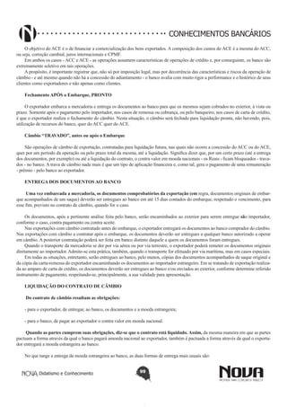 CONHECIMENTOS BANCÁRIOS
O objetivo do ACE é o de financiar a comercialização dos bens exportados. A composição dos custos do ACE é a mesma do ACC,
ou seja, correção cambial, juros internacionais e CPMF.
Em ambos os casos - ACC e ACE - as operações assumem características de operações de crédito e, por conseguinte, os banco são
extremamente seletivo em tais operações.
A propósito, é importante registrar que, não só por imposição legal, mas por decorrência das características e riscos da operação de
câmbio - e até mesmo quando não há a concessão do adiantamento - o banco avalia com muito rigor a performance e o histórico de seus
clientes como exportadores e não apenas como clientes.
Fechamento APÓS o Embarque, PRONTO
O exportador embarca a mercadoria e entrega os documentos ao banco para que os mesmos sejam cobrados no exterior, à vista ou
prazo. Somente após o pagamento pelo importador, nos casos de remessa ou cobrança, ou pelo banqueiro, nos casos de carta de crédito,
é que o exportador realiza o fechamento do câmbio. Nesta situação, o câmbio será fechado para liquidação pronta, não havendo, pois,
utilização de recursos do banco, quer do ACC quer do ACE.
Câmbio “TRAVADO”, antes ou após o Embarque
São operações de câmbio de exportação, contratadas para liquidação futura, nas quais não ocorre a concessão do ACC ou do ACE,
quer por um período da operação ou pelo prazo total da mesma, até a liquidação. Significa dizer que, por um certo prazo (até a entrega
dos documentos, por exemplo) ou até a liquidação do contrato, o contra valor em moeda nacionais - os Reais - ficam bloqueados - travados - no banco. A trava de câmbio nada mais é que um tipo de aplicação financeira e, como tal, gera o pagamento de uma remuneração
- prêmio - pelo banco ao exportador.
ENTREGA DOS DOCUMENTOS AO BANCO
 Uma vez embarcada a mercadoria, os documentos comprobatórios da exportação (em regra, documentos originais de embarque acompanhados de um saque) deverão ser entregues ao banco em até 15 dias contados do embarque, respeitado o vencimento, para
esse fim, previsto no contrato de câmbio, quando for o caso.
Os documentos, após a pertinente análise feita pelo banco, serão encaminhados ao exterior para serem entregue são importador,
conforme o caso, contra pagamento ou contra aceite.
Nas exportações com câmbio contratado antes do embarque, o exportador entregará os documentos ao banco comprador do câmbio.
Nas exportações com câmbio a contratar após o embarque, os documentos deverão ser entregues a qualquer banco autorizado a operar
em câmbio. A posterior contratação poderá ser feita em banco distinto daquele a quem os documentos foram entregues.
Quando o transporte da mercadoria se der por via aérea ou por via terrestre, o exportador poderá remeter os documentos originais
diretamente ao importador. Admite-se esta prática, também, quando o transporte for efetuado por via marítima, mas em casos especiais.
Em todas as situações, entretanto, serão entregues ao banco, pelo menos, cópias dos documentos acompanhados de saque original e
da cópia da carta-remessa do exportador encaminhando os documentos ao importador estrangeiro. Em se tratando de exportação realizada ao amparo de carta de crédito, os documentos deverão ser entregues ao banco e/ou enviados ao exterior, conforme determine referido
instrumento de pagamento, respeitando-se, principalmente, a sua validade para apresentação.
LIQUIDAÇÃO DO CONTRATO DE CÂMBIO
 Do contrato de câmbio resultam as obrigações:
- para o exportador, de entregar, ao banco, os documentos e a moeda estrangeira;
- para o banco, de pagar ao exportador o contra valor em moeda nacional.
 Quando as partes cumprem suas obrigações, diz-se que o contrato está liquidado. Assim, da mesma maneira em que as partes
pactuam a forma através da qual o banco pagará amoeda nacional ao exportador, também é pactuada a forma através da qual o exportador entregará a moeda estrangeira ao banco.
No que tange a entrega da moeda estrangeira ao banco, as duas formas de entrega mais usuais são:
Didatismo e Conhecimento

99

 