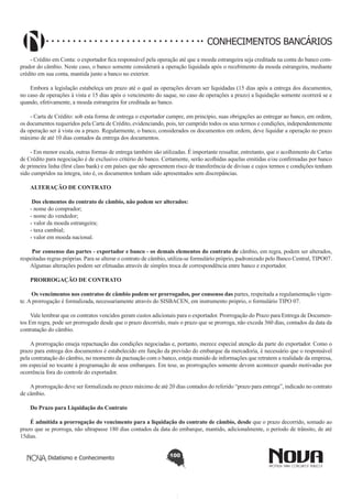 CONHECIMENTOS BANCÁRIOS
- Crédito em Conta: o exportador fica responsável pela operação até que a moeda estrangeira seja creditada na conta do banco comprador do câmbio. Neste caso, o banco somente considerará a operação liquidada após o recebimento da moeda estrangeira, mediante
crédito em sua conta, mantida junto a banco no exterior.
Embora a legislação estabeleça um prazo até o qual as operações devam ser liquidadas (15 dias após a entrega dos documentos,
no caso de operações à vista e 15 dias após o vencimento do saque, no caso de operações a prazo) a liquidação somente ocorrerá se e
quando, efetivamente, a moeda estrangeira for creditada ao banco.
- Carta de Crédito: sob esta forma de entrega o exportador cumpre, em princípio, suas obrigações ao entregar ao banco, em ordem,
os documentos requeridos pela Carta de Crédito, evidenciando, pois, ter cumprido todos os seus termos e condições, independentemente
da operação ser à vista ou a prazo. Regularmente, o banco, considerados os documentos em ordem, deve liquidar a operação no prazo
máximo de até 10 dias contados da entrega dos documentos.
- Em menor escala, outras formas de entrega também são utilizadas. É importante ressaltar, entretanto, que o acolhimento de Cartas
de Crédito para negociação é de exclusivo critério do banco. Certamente, serão acolhidas aquelas emitidas e/ou confirmadas por banco
de primeira linha (first class bank) e em países que não apresentem risco de transferência de divisas e cujos termos e condições tenham
sido cumpridos na íntegra, isto é, os documentos tenham sido apresentados sem discrepâncias.
ALTERAÇÃO DE CONTRATO
 Dos elementos do contrato de câmbio, não podem ser alterados:
- nome do comprador;
- nome do vendedor;
- valor da moeda estrangeira;
- taxa cambial;
- valor em moeda nacional.
 Por consenso das partes - exportador e banco - os demais elementos do contrato de câmbio, em regra, podem ser alterados,
respeitadas regras próprias. Para se alterar o contrato de câmbio, utiliza-se formulário próprio, padronizado pelo Banco Central, TIPO07.
Algumas alterações podem ser efetuadas através de simples troca de correspondência entre banco e exportador.
PRORROGAÇÃO DE CONTRATO
 Os vencimentos nos contratos de câmbio podem ser prorrogados, por consenso das partes, respeitada a regulamentação vigente. A prorrogação é formalizada, necessariamente através do SISBACEN, em instrumento próprio, o formulário TIPO 07.
Vale lembrar que os contratos vencidos geram custos adicionais para o exportador. Prorrogação do Prazo para Entrega de Documentos Em regra, pode ser prorrogado desde que o prazo decorrido, mais o prazo que se prorroga, não exceda 360 dias, contados da data da
contratação do câmbio.
A prorrogação enseja repactuação das condições negociadas e, portanto, merece especial atenção da parte do exportador. Como o
prazo para entrega dos documentos é estabelecido em função da previsão do embarque da mercadoria, é necessário que o responsável
pela contratação do câmbio, no momento da pactuação com o banco, esteja munido de informações que retratem a realidade da empresa,
em especial no tocante à programação de seus embarques. Em tese, as prorrogações somente devem acontecer quando motivadas por
ocorrência fora do controle do exportador.
A prorrogação deve ser formalizada no prazo máximo de até 20 dias contados do referido “prazo para entrega”, indicado no contrato
de câmbio.
Do Prazo para Liquidação do Contrato 
É admitida a prorrogação do vencimento para a liquidação do contrato de câmbio, desde que o prazo decorrido, somado ao
prazo que se prorroga, não ultrapasse 180 dias contados da data do embarque, mantido, adicionalmente, o período de trânsito, de até
15dias.
Didatismo e Conhecimento

100

 