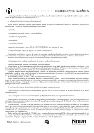 CONHECIMENTOS BANCÁRIOS
será indispensável a observância, na alteração, quando for o caso, da exigência referente à exportação de produtos sujeitos a prévio
exame de preços e controle de quantidade pela CACEX;
é vedada a alteração de outras mercadorias para café.
Assim, poderão, por mútuo consenso entre as partes, durante. a vigência da operação de câmbio, ser introduzidas alterações nos
elementos que a compõem, admitindo modificações, entre outras:
- a moeda;
- o vencimento, o prazo de entrega e o prazo das letras;
- a modalidade de pagamento;
- a mercadoria;
a natureza da operação;
as parcelas que compõem o preço (F.O.B., FRETE E SEGURO), sem alteração do valor;
o porto de embarque, o preço de registro e as cotas de contribuição, etc.
As alterações admitidas nos contratos de compra de exportação poderão ser efetuadas, por mútuo consenso das partes e desde que
com anterioridade ao respectivo embarque da mercadoria, independentemente de prévia autorização do Banco Central do Brasil.
Eventuais modificações do valor da operação serão formalizadas por novo instrumento, a saber:
alteração para maior: mediante complemento de compra e venda, conforme o caso;
alterações para menor: mediante cancelamento parcial da operação.
Concretizamse as alterações mediante preenchimento de instrumentos apropriados, que devem ser assinados pelo cliente e pelo
Banco, cabendo, também, nos casos de operações processadas em praça sede de Bolsas de Valores em funcionamento, a interveniência
e assinatura da firma ou sociedade corretora, que tenha ou não participado da operação original.
Quanto às prorrogações dos prazos para entrega de cambiais e/ou documentos de embarque e para liquidação de contratos, quando
esta dilação, somada ao prazo inicial, ultrapassar os limites máximos admitidos livremente (v. item PRAZOS, acima), dependem de
prévia autorização do Banco Central do Brasil.
Se respeitados os limites do Banco Central, independem de autorização prévia.
Porém, quando o embarque da mercadoria, por razões comprovadamente alheias à vontade do exportador, não puder se efetuar
dentro do prazo máximo admitido, possível é, por mútuo consenso, ser promovida a prorrogação do prazo pelo estritamente necessário
à efetivação do embarque e entrega dos documentos, independentemente de autorização do Banco Central (tolerância) desde que essa
prorrogação não exceda 30 (trinta) dias.
O vencimento de compras de exportação poderá ser prorrogado nos seguintes casos:
antes da entrega das letras e/ou documentos (desde que haja dilação do prazo da entrega, ou do prazo das letras, ou de ambos
simultaneamente);
após a entrega das letras e/ou documentos (desde que haja dilação do prazo para pagamento das cambiais)
As prorrogações de compras de exportação se farão mediante preenchimento e instrumento próprio, o qual deverá ser assinado pelo
cliente, pelo banco negociador do câmbio e, nos casos de operações processadas em praçasede de Bolsas de valores em funcionamento,
por firma ou sociedade corretora.
Correlativamente. à PRORROGAÇÃO ‘ temse que, em princípio, devem os, contratos de câmbio de exportação ser cumpridos
dentro dos prazos originalmente pactuados. Devese considerar que as prorrogações, embora admitidas, podem ocasionar problemas
vinculados à posição de câmbio dos bancos no exterior. Isso porque os bancos, com a finalidade de evitar saldo a descoberto, em contas
mantidas com seus correspondentes no exterior, ao contratarem operações de câmbio procuram conjugar os prazos de suas compras
futuras com os (Ias vendas a prazo).
É claro que havendo prorrogação da COMPRA, sem a correspondente prorrogação da VENDA, disto resultará um desequilíbrio em
sua posição original, sendo forçado o Banco a desembolsar a moeda vendida antes do recebimento da comprada e que, em havendo saldo
a descoberto, obrigarseá a pagar juros sobre os saldos devedores até a Nata da regularização.
Didatismo e Conhecimento

102

 