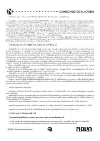 CONHECIMENTOS BANCÁRIOS
Remetendo, aqui, o leitor, ao item “Posição de Câmbio dos Bancos”, acima, exemplificamos:
Se um banco com rã para entrega em 90 dias US$ 800.000% e não vende essa posição no mesmo dia, obrigase a repassar para o
Banco Central o excesso, digamos, US$ 300.000,00 repasse que poderá ser feito para entrega no mesmo prazo, para tanto, firmando com
aquela Autarquia um contrato de compra e venda e assumindo o compromisso de, naquele prazo, entregar a moeda estrangeira.
Decorrido o prazo, se o vendedor da moeda estrangeira ao Banco não tiver realizado a entrega da mesma, ainda que o banco mantenha internamente uma posição comprada no limite superior permitido, na realidade sua conta de depósito, junto ao banqueiro no exterior,
estará a descoberto e sobre o saldo a descoberto de US$ 300.000,00 pagará juros ao banqueiro e terá mais o prejuízo da não aplicação
no mercado da diferença de US$ 500.000,00 ‘ não devendo ser esquecido que, além dos juros, experimenta, ainda, o banco, o ônus do
imposto de renda, num percentual que atinge a 33,34,, sobre o valor dos juros pagos.
Por tal razão é que a Lei nº 1.807, de 7.01.53, artigo 2o., § 2o., “obriga o vendedor a indenizar o comprador dos ônus advindos do
atraso na entrega das cambiais. A essa justíssima indenização é que se denomina de BONIFICAÇÃO, que nada mais é do que os juros
devidos pelo vendedor em razão do atraso na entrega das cambiais.
LIQUIDAÇÃO DO CONTRATO DE CAMBIO DE EXPORTAÇÃO
A liquidação, do contrato de câmbio de exportação será, em regra, efetuada contra o recebimento, pelo banco comprador do câmbio,
do aviso de pagamento da exportação ou, se recebido antes, do respectivo aviso de crédito do valor em moeda estrangeira em conta
pelo mesmo mantida no exterior Nas exportações, à vista ou a prazo, amparadas em cartas de crédito, acolhidas para negociação (pelo
banco comprador do câmbio), o contrato de câmbio deverá ser liquidado quando do recebimento, pelo banco comprador do câmbio,
dos documentos comprobatórios da exportação, desde que não apresentem qualquer discrepância quanto às condições estabelecidas na
carta de crédito, Em se verificando qualquer discrepância. nos documentos, não regularizada previamente à sua remessa para o exterior,
a liquidação do contrato de câmbio somente poderá ser efetuada mediante o recebimento, pelo banco comprador de câmbio, do aviso do
banqueiro instituidor do crédito, dando conformidade aos documentos ou informando o pagamento da exportação.
Em se verificando o desconto no exterior, sem direito de regresso, de cambial de exportação, deverá ser o correspondente contrato
de câmbio imediatamente liquidado.
O contrato de câmbio de exportação poderá ser também liquidado mediante a entrega, ao banco comprador de câmbio, de letras de
exportação avalizadas ou garantidas por banqueiro de 1ª ordem, no exterior.
A liquidação do contrato de câmbio de exportação ainda, verificarse contra o recebimento pelo banco comprador do câmbio, da
moeda estrangeira, entregue em espécie ou em “traveller’s checks”, nos casos especiais, objeto de regulamentação especifica do Banco
Central do Brasil, em que tal procedimento sei a admitido.
Portanto, em síntese, são de liquidação imediata (dentro de 2 dias úteis de seu fechamento) as compras e vendas de câmbio financeiras, sendo que as compras de exportação de mercadorias (inclusive parcela de frete e seguro ligadas às mesmas) serão liquidadas, como
norma geral, nas seguintes ocasiões:
quando do pagamento antecipado;
quando do recebimento da moeda estrangeira em espécie, inclusive “travellers checks” (casos especiais definidos em regulamentação especifica);
quando do recebimento/remessa dos documentos (cambiais à vista, baseadas em cartas de crédito sem discrepância, ao amparo de
linhas de crédito concedidas a agencias e banqueiros no exterior, bem como cursados dentro dos Convênios de Créditos Recíprocos e
Convênios Bilaterais de Pagamentos);
quando do vencimento da cambial (cambiais a prazo, com aval bancário, dentro dos Convênios de Créditos Recíprocos ;
quando do recebimento do aviso e crédito de banqueiro de 1’ ordem (símbolo 13) (nas exportações refinanciadas pela CACE );
quando do recebimento do aviso de liquidação da respectiva documentação no exterior (nos demais casos).
CANCELAMENTO DO CONTRATO
 Os contratos de câmbio, por consenso das partes, podem ser cancelados em até:
- 20 dias contados do vencimento para entrega dos documentos, nos casos em que a mercadoria não tenha sido embarcada;
- 30 dias contados do vencimento para a liquidação, quando já tiver ocorrido o embarque da mercadoria.
Didatismo e Conhecimento

103

 