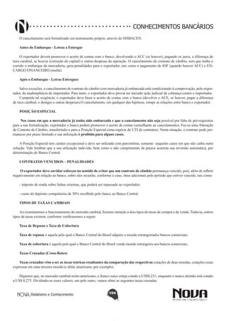 CONHECIMENTOS BANCÁRIOS
O cancelamento será formalizado em instrumento próprio, através do SISBACEN.
Antes do Embarque - Letras a Entregar 
O exportador deverá promover o acerto de contas com o banco, devolvendo o ACC (se houver), pagando os juros, a diferença de
taxa cambial, se houver (correção do capital) e outras despesas da operação. O cancelamento de contrato de câmbio, sem que tenha o
corrido o embarque da mercadoria, gera penalidades para o exportador, tais como o pagamento de IOF (quando houver ACC) e ENCARGO FINANCEIRO (multa).
Após o Embarque - Letras Entregues
Salvo exceções, o cancelamento de contrato de câmbio com mercadoria já embarcada está condicionado à comprovação, pelo exportador, da inadimplência do importador. Para tanto, o exportador deve provar ter iniciado ação judicial de cobrança contra o importador.
Cumprida tal exigência, o exportador deve fazer o acerto de contas com o banco (devolver o ACE, se houver, pagar a diferença
de taxa cambial, o deságio e outras despesas).O cancelamento, em qualquer das hipótese, rompe as relações entre banco e exportador.
POSIÇÃO ESPECIAL
 Nos casos em que a mercadoria já tenha sido embarcada e que o cancelamento não seja possível por falta de pré-requisitos
para a sua formalização, exportador e banco podem promover o acerto de contas (semelhante ao cancelamento). Faz-se uma Alteração
de Contrato de Câmbio, transferindo-o para a Posição Especial (uma espécie de UTI de contratos). Nesta situação, o contrato pode permanecer por prazo limitado e sua utilização é proibida para alguns casos.
A Posição Especial tem caráter excepcional e deve ser utilizada com parcimônia, somente naqueles casos em que não caiba outra
solução. Vale lembrar que a sua utilização indevida, bem como o não cumprimento de prazos acarreta sua reversão automática, por
determinação do Banco Central.
CONTRATOS VENCIDOS – PENALIDADES
 O exportador deve envidar esforços no sentido de evitar que um contrato de câmbio permaneça vencido, pois, além de refletir
negativamente em relação ao banco, sobre eles recairão, conforme o caso, ônus adicionais pelo período que estiver vencido, tais como:
- imposto de renda sobre linhas externas, que poderá ser repassado ao exportador;
- custo do depósito compulsório de 30% recolhido pelo banco ao Banco Central.
 
TIPOS DE TAXAS CAMBIAIS
Ao examinarmos o funcionamento do mercado cambial, fizemos menção a dois tipos de taxas de compra e de venda. Todavia, outros
tipos de taxas existem, conforme verificaremos a seguir.
Taxa de Repasse e Taxa de Cobertura
Taxa de repasse é aquela pela qual o Banco Central do Brasil adquire a moeda estrangeirados bancos comerciais.
Taxa de cobertura é aquela pela qual o Banco Central do Brasil vende moeda estrangeira aos bancos comerciais.
Taxas Cruzadas (Cross-Rates)
Taxas cruzadas vêm a ser as taxas teóricas resultantes da comparação das respectivas cotações de duas moedas, cotações essas
expressas em uma terceira moeda (o dólar americano, por exemplo).
Digamos que, no mercado cambial norte-americano, o franco suíço esteja cotado a US$0,231, enquanto o marco alemão está cotado
a US$ 0,275. Dividindo-se esses valores, um pelo outro, vamos obter as seguintes taxas cruzadas.
Didatismo e Conhecimento

104

 
