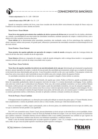 CONHECIMENTOS BANCÁRIOS
- franco suíço/marco: Sw. Fr. 1,00 = DM 0,84
- marco/franco suíço: DM 1,00 = Sw. Fr. 1,19 
Quando as transações cambiais são livres, essas taxas cruzadas não deverão diferir sensivelmente da cotação do franco suíço em
Frankfurt ou da cotação do marco alemão em Zurich.
Taxas Livres e Taxas Oficiais
Taxas livres são aquelas provenientes das condições de oferta e procura de divisas em um mercado livre de câmbio, admitindo-se, contudo, a possibilidade de uma intervenção das autoridades monetárias, mediante operações de compra e venda de divisas, com o
objetivo de evitar variações excessivas das taxas.
Taxas oficiais são as determinadas pelas autoridades monetárias, não resultando, assim, do livre entrechoque das condições de
oferta e procura, embora estas possam, em grande parte, influenciar o pensamento das autoridades monetárias na determinação do nível
das taxas oficiais.
Taxas Prontas e Taxas Futuras
Taxas prontas são aquelas aplicadas em operações de compra e venda de moeda estrangeira, onde ela é entregue dentro do
razão de até dois dias úteis, contados da ata da negociação.
Taxas futuras referem-se a transações de compra e venda de moeda estrangeira, onde a entrega dessa moeda e o seu pagamento
somente ocorrerão após o período de tempo concordado entre as partes.
Taxas Fixas e Taxas Variáveis
Taxas fixas são aquelas mantidas invariáveis em um determinado nível, seja por determinação governamental (congelamento
da taxa), seja por operações de compra e venda de divisas por parte das autoridades governamentais sempre que as cotações de mercado
se desviarem das taxas determinadas pelo governo. A taxa fixa poderá coincidir ou não com o par metálico. Uma pequena variante das
taxas fixas seria a taxa estável, onde é permitida às taxas de câmbio uma certa variação, dentro de pequenos limites.
As autoridades monetárias não intervêm no mercado, a não ser quando é atingido o limite mínimo ou máximo.
As taxas variáveis, como o próprio nome está dizendo, são aquelas que variam. Podem ser flexíveis, quando as paridades monetárias são reajustadas gradualmente, dentro de pequenos intervalos de tempo. E o sistema denominado crawlingpeg. Existe, também,
uma outra taxa variável, que é conhecida por taxa flutuante. Neste caso, não existem paridades monetárias e as taxas cambiais flutuam
livremente, embora possam estar sujeitas a sofrer intervenções a parte das autoridades monetárias, em caso de autuações exageradas.
Não é possível dizer-se qual dos dois sistemas taxas fixas ou taxas variáveis) apresenta maiores vantagens ou desvantagens. Os economistas que se têm dedicado à matéria divergem bastante nesse ponto, não havendo, pois, um consenso geral. A verdade é que ambos
os sistemas apresentam méritos e deficiências, devendo ser aplicados conforme a situação econômica de cada país.
Níveis de Preços e Taxas Cambiais
O desaparecimento do padrãoouro e as distorções provocadas pela inflação na maioria dos países após a 1ª Guerra Mundial, destruíram completamente o sistema de paridades estáveis entre as várias moedas, sistema que vinha funcionando até então.
Uma vez terminado o conflito, surgiu a preocupação, entre os diversos países, do estabelecimento de novos tipos de câmbio, uma
vez que os anteriores haviam perdido o seu significado.
Em 1919, um economista sueco, Gustav Cassel, procura determinar os níveis em que se deveriam fixar as novas paridades, desenvolvendo uma nova teoria, que recebeu o nome de Teoria da Paridade do Poder de Compra. Com essa Teoria, procurou ele demonstrar
que a política comercial e monetária internas exercem influência sobre a taxa cambial, pensamento esse contrário ao que vigorava na
época, de que os fenômenos cambiais eram diversos cios fenômenos monetários e creditícios internos.
Sendo o valor da moeda representado pelo seu poder aquisitivo (Capítulo 1, item 1.5), a compra de moeda estrangeira nada mais
seria, então, do que a troca de poder aquisitivo nacional por poder aquisitivo estrangeiro.
Didatismo e Conhecimento

105

 