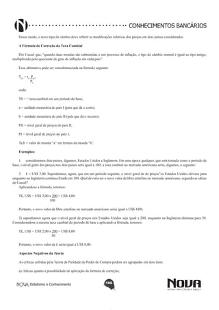 CONHECIMENTOS BANCÁRIOS
Desse modo, o novo tipo de câmbio deve refletir as modificações relativas dos preços em dois países considerados.
A Fórmula de Correção da Taxa Cambial
Diz Cassel que, “quando duas moedas são submetidas a um processo de inflação, o tipo de câmbio normal é igual ao tipo antigo,
multiplicado pelo quociente do grau de inflação em cada país”.
Essa afirmativa pode ser consubstanciada na fórmula seguinte:
Ta,b = t0 Pn .
Pn
onde:
T0 = = taxa cambial em um período de base;
a = unidade monetária do país I (país que dá o certo);
b = unidade monetária do país II (país que dá o incerto);
PII = nível geral de preços do país II;
PI = nível geral de preços do país I;
Ta,b = valor da moeda “a” em termos da moeda “b”.
Exemplos:
1.	 consideremos dois países, digamos, Estados Unidos e Inglaterra. Em uma época qualquer, que será tomada como o período de
base, o nível geral dos preços nos dois países será igual a 100; a taxa cambial no mercado americano seria, digamos, a seguinte:
2.	 £ = US$ 2,00. Suponhamos, agora, que em um período seguinte, o nível geral de de preços”os Estados Unidos elevese para
enquanto na Inglaterra continua fixado em 100. Qual deveria ser o novo valor da libra esterlina no mercado americano, segundo as idéias
de Cassel?
Aplicandose a fórmula, teremos:
T£, US$ = US$ 2,00 x 200 = US$ 4,00
100
Portanto, o novo valor da libra esterlina no mercado americano seria igual a US$ 4,00;
2) suponhamos agora que o nível geral de preços nos Estados Unidos seja igual a 200, enquanto na Inglaterra diminua para 50.
Considerandose a mesma taxa cambial do período de base e aplicando a fórmula, teremos:
T£, US$ = US$ 2,00 x 200 = US$ 8,00
50
Portanto, o novo valor da £ seria igual a US$ 8,00.
Aspectos Negativos da Teoria
As críticas sofridas pela Teoria da Paridade do Poder de Compra podem ser agrupadas em dois itens:
a) críticas quanto à possibilidade de aplicação da formula de correção;
Didatismo e Conhecimento

106

 