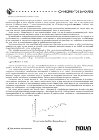 CONHECIMENTOS BANCÁRIOS
b) críticas quanto à validade científica da teoria.
No tocante à possibilidade de aplicação da fórmula, vários autores referemse às dificuldades na escolha do índice que deveria representar o nível geral de preços, porquanto vários são os índices existentes (preços no atacado, varejo, custo de vida, de mercadorias
destinadas ao comércio exterior etc.). O cálculo desses índices, por sua vez, não obstante os progressos da Estatística Econômica, ainda
está sujeito a falhas e critérios de ponderação diversos.
Isso significa dizer que não se possui uma medida segura do poder aquisitivo de uma moeda no próprio país, fato que poderá provocar serias distorções quando quisermos proceder a comparações entre índices de países diferentes.
No que se refere à validade científica da teoria, uma das principais críticas é a de que ela considera apenas os níveis gerais e preços,
desprezando outros elementos que afetam o volume da procura, tais como: rendimentos, motivos psicológicos etc.
Há possibilidade de variações do volume de produção em um e outro pais sem que ocorram alterações de preços. Por exemplo: se no
período considerado, a expansão da atividade econômica em um dos países for sensivelmente maior do que em outro, em relação ao ano
de base o incremento de importação no primeiro país e de exportação no segundo país pode afetar a taxa cambial entre as duas moedas,
sem afetar o nível de preços no país cujo volume de produção e de emprego crescem.
Motivos psicológicos, tais como instabilidade política, ameaça de revoltas, maior ou menor confiança na política econômico-financeira do governo podem provocar aumento na procura de moeda estrangeira, o que implicará aumento na taxa cambial, sem necessidade
obrigatória de influência sobre o nível geral de preços.
Outra crítica é a de que a teoria de Cassel está baseada na idéia, excessivamente simplificada, de que o comércio internacional e a
única fonte de pagamentos internacionais. Isso significaria reduzirse a balança de pagamentos a uma balança comercial, sem levarse em
consideração os movimentos de capitais, os quais influem sobre a taxa cambial. Uma entrada de capitais, por exemplo, aumenta a oferta
de divisas estrangeiras e contribui para diminuir a taxa cambial.
Finalmente, a última crítica é a de que a Teoria revelase completamente inútil em situações onde ocorram controles de câmbio.
Aspectos Positivos da Teoria
Todavia, deve ser levado em conta que a Teoria da Paridade do Poder de Compra foi desenvolvida logo após a 1ª Grande Guerra,
quando as altas de preços foram consideráveis e as principais responsáveis pela instabilidade monetária internacional.
Aliás, é interessante mencionar que, não obstante as críticas apontadas, inúmeros economistas são concordes em afirmar que as
variações dos níveis de preços constituem o fator mais importante na determinação da taxa cambial. Em casos de inflação generalizada,
podese comprovar a vã idade das idéias de Cassel. Assim, se os preços internos elevaremse em virtude da inflação e se a taxa cambial
permanecer congelada, chegará um momento em que as exportações não mais poderão realizar-se, em virtude dos preços insuficientes
em moeda nacional, e as indústrias nacionais não poderão sobreviver, face à concorrência do produto estrangeiro.
Um exemplo típico da validade das idéias de Cassel nos é dado pela situação brasileira. Por ocasião da entrada do Brasil para o
Fundo Monetário Internacional, em 1948, a paridade do cruzeiro em relação ao dólar era de Cr$ 18,50 (cruzeiros antigos) por dólar.
Ora, sendo o grau de inflação no Brasil infinitamente maior do que nos Estados Unidos, é fácil perceberse que o preço do dólar teria,
forçosamente, de acompanhar a elevação dos preços em geral em nosso país, muito embora as autoridades monetárias procurassem, no
passado, sem resultado, conter essa elevação, mediante congelamento das taxas.
Pelo exposto, podemos concluir que a Teoria de Cassel é válida, dentro de certas limitações, evidentemente, devendo, porém, a sua
fórmula de correção ser considerada apenas como guia para a determinação dos tipos de câmbio, porquanto, embora no caso de inflação
constante a tendência da taxa cambial seja de elevação, ela não ocorre de maneira contínua, estando sujeita a variações sazonais, ou seja,
a altos e baixos, de acordo com o esquema seguinte:

0Desvalorizações Cambiais e Balança Comercial

Didatismo e Conhecimento

107

 