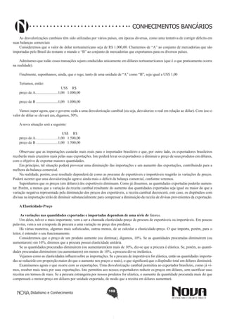 CONHECIMENTOS BANCÁRIOS
As desvalorizações cambiais têm sido utilizadas por vários países, em épocas diversas, como uma tentativa de corrigir déficits em
suas balanças comerciais
Consideremos que o valor do dólar norteamericano seja de R$ 1.000,00. Chamemos de “A” ao conjunto de mercadorias que são
importadas pelo Brasil do restante o mundo e “B” ao conjunto de mercadorias que exportamos para os diversos países.
Admitamos que todas essas transações sejam conduzidas unicamente em dólares norteamericanos (que é o que praticamente ocorre
na realidade).
Finalmente, suponhamos, ainda, que o rego, tanto de uma unidade de “A” como “B”, seja igual a US$ 1,00
Teríamos, então:
			
US$ R$
preço de A.........................1,00 	 1.000,00
preço de B ........................1,00 	 1.000,00
Vamos supor agora, que o governo ceda a uma desvalorização cambial (ou seja, desvalorize o real em relação ao dólar). Com isso o
valor do dólar se elevará em, digamos, 50%.
A nova situação será a seguinte:
			
US$ R$
preço de A.........................1,00 	 1.500,00
preço de B ........................1,00 	 1.500,00
Observase que as importações custarão mais reais para o importador brasileiro e que, por outro lado, os exportadores brasileiros
receberão mais cruzeiros reais pelas suas exportações. Isto poderá levar os exportadores a diminuir o preço de seus produtos em dólares,
com o objetivo de exportar maiores quantidades.
Em princípio, tal situação poderá provocar uma diminuição das importações e um aumento das exportações, contribuindo para a
melhora da balança comercial.
Na realidade, porém, esse resultado dependerá de como as procuras de exportáveis e importáveis reagirão às variações de preços.
Poderá ocorrer que uma desvalorização agrave ainda mais o déficit da balança comercial, conforme veremos.
Suponhamos que os preços (em dólares) dos exportáveis diminuam. Como já dissemos, as quantidades exportadas poderão aumentar. Porém, a menos que a variação da receita cambial resultante do aumento das quantidades exportadas seja igual ou maior do que a
variação negativa representada pela diminuição dos preços dos exportáveis, a receita cambial decrescerá. este caso, os dispêndios com
divisas na importação terão de diminuir substancialmente para compensar a diminuição da receita de divisas provenientes da exportação.
A Elasticidade-Preço
 As variações nas quantidades exportadas e importadas dependem de uma série de fatores.
Um deles, talvez o mais importante, vem a ser a chamada elastícidade-preço da procura de exportáveis ou importáveis. Em poucas
palavras, vem a ser a resposta da procura a uma variação no preço dos produtos.
Há várias maneiras, algumas mais sofisticadas, outras menos, de se calcular a elasticidade-preço. O que importa, porém, para o
leitor, é entender o seu funcionamento.
Consideremos que o preço de um produto aumente (ou diminua), digamos, 10%. Se as quantidades procuradas diminuírem (ou
aumentarem) em 10%, diremos que a procura possui elasticidade unítária.
Se as quantidades procuradas diminuírem (ou aumentarem)em mais de 10%, diz-se que a procura é elástica. Se, porém, as quantidades procuradas diminuírem (ou aumentarem) em menos de 10%, a procura diz-se inelástica.
Vejamos como as elasticidades influem sobre as importações. Se a procura de importáveis for elástica, então as quantidades importadas se reduzirão em proporção maior do que o aumento nos preços e reais), o que significará que o dispêndio total em dólares diminuirá.
Examinemos agora o que ocorre com as exportações. Uma desvalorização cambial permitira ao exportador brasileiro, como já vimos, receber mais reais por suas exportações. Isto permitira aos nossos exportadores reduzir os preços em dólares, sem sacrificar suas
receitas em termos de reais. Se a procura estrangeira por nossos produtos for elástica, o aumento da quantidade procurada mais do que
compensará o menor preço em dólares por unidade exportada, de modo que a receita em dólares aumentará.
Didatismo e Conhecimento

108

 
