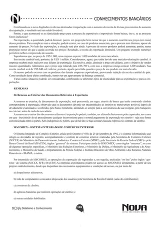 CONHECIMENTOS BANCÁRIOS
Combinando-se o novo dispêndio em divisas destinadas à importação com o aumento da receita de divisas provenientes do aumento
da exportação, o resultado será um saldo favorável.
Porém, o que acontecerá se as elasticidade-preço para a procura de exportáveis e importáveis forem baixas, isto e, se as procuras
forem inelásticas? 
Na importação, a quantidade poderá diminuir, porem, em proporção bem menor do que o aumento ocorrido nos preços (em reais)
desses produtos. Para complicar mais a situação, poderá ocorrer, no caso de produtos essenciais, que a procura nem diminua, apesar do
aumento de preços. No lado das exportações, a situação será pior ainda. A procura de nossos produtos poderá aumentar, porém, numa
proporção menor do que a queda ocorrida nos preços: Resultado, a receita de exportação diminuirá. Um pequeno exemplo numérico
permitirá melhor compreensão do assunto.
Suponhamos que, ao preço de US$ 1.000, uma empresa exporte 1.000 unidades de uma mercadoria.
Sua receita cambial será, portanto, de US$ 1 milhão. Consideremos, agora, que tenha havido uma maxidesvalorização cambial. A
empresa receberá mais reais por seus dólares de exportação. Ela resolve, então, diminuir o preço em dólares, com o objetivo de vender
maiores quantidades. Admitamos que o preço seja reduzido para US$ 700 e, com isso, a empresa consiga colocar 1.200 unidades. Sua
receita cambial será de US$ 840 mil, inferior, portanto, àquela percebida quando o preço de seu produto era mais elevado.
O mesmo poderão ocorrer com os produtos das demais empresas exportadoras, provocando redução da receita cambial do país.
Como resultado desse efeito combinado, iremos ter um agravamento da balança comercial.
Várias outras situações poderão ser consideradas, combinando-se diferentes tipos de elasticidade para as exportações e para as importações
 
REMESSAS
De Remessa ao Exterior dos Documentos Referentes à Exportação
A remessa ao exterior, de documentos de exportação, será processada, em regra, através de banco que tenha contratado câmbio
correspondente à exportação, observado que os documentos deverão ser encaminhados ao exterior no menor prazo possível, depois de
devidamente examinados e conferidos pelo banco remetente, atentando-se sempre para a conveniência da sua recepção, pelo banqueiro
no exterior, antes da cada da mercadoria.
A remessa ao exterior dos documentos referentes à exportação poderá, também, ser efetuada diretamente pelo exportador, nos casos
em que - inexistindo de tal procedimento qualquer inconveniente para o normal pagamento da exportação no exterior - seja essa forma
convencionada entre as partes. Será indispensável, porém, que de tal fato se faça constar cláusula expressa no contrato de câmbio.
 
SISCOMEX - SISTEMA INTEGRADO DE COMÉRCIO EXTERIOR
O Sistema Integrado de Comércio Exterior, criado pelo Decreto n° 660, de 25 de setembro de 1992, é o sistema informatizado que
integra as atividades de registro, acompanhamento e controle de comércio exterior, realizadas pela Secretaria de Comércio Exterior
(SECEX) do Ministério do Desenvolvimento, Indústria e Comércio Exterior (MDIC), pela Secretaria da Receita Federal (SRF) e pelo
Banco Central do Brasil (BACEN), órgãos “gestores” do sistema. Participam ainda do SISCOMEX, como órgãos “anuentes”, no caso
de algumas operações específicas, o Ministério das Relações Exteriores, o Ministério da Defesa, o Ministério da Agricultura e do Abastecimento, o Ministério da Saúde, o Departamento da Polícia Federal, o Instituto Brasileiro do Meio Ambiente e dos Recursos Naturais
Renováveis - IBAMA, e outros.
Por intermédio do SISCOMEX, as operações de exportação são registradas e, em seguida, analisadas “on line” pelos órgãos “gestores” do sistema (SECEX, SFR e BACEN).As empresas exportadoras podem ter acesso ao SISCOMEX diretamente, a partir de seu
próprio estabelecimento, desde que disponham dos necessários equipamentos e condições de acesso, ou por meio de:
a) despachantes aduaneiros;
b) rede de computadores colocada à disposição dos usuários pela Secretaria da Receita Federal (salas de contribuintes);
c) corretoras de câmbio;
d) agências bancárias que realizem operações de câmbio; e
e) outras entidades habilitadas.
Didatismo e Conhecimento

109

 
