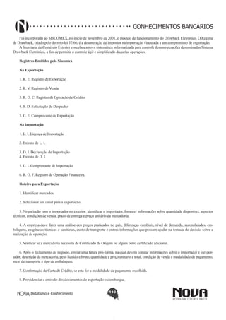 CONHECIMENTOS BANCÁRIOS
Foi incorporado ao SISCOMEX, no início de novembro de 2001, o módulo de funcionamento do Drawback Eletrônico. O Regime
de Drawback, criado pelo decreto-lei 37/66, é a desoneração de impostos na importação vinculada a um compromisso de exportação.
A Secretaria de Comércio Exterior concebeu a nova sistemática informatizada para controle dessas operações denominadas Sistema
Drawback Eletrônico, a fim de permitir o controle ágil e simplificado daquelas operações.
Registros Emitidos pelo Siscomex
Na Exportação
1. R. E. Registro de Exportação
2. R. V. Registro de Venda
3. R. O. C. Registro de Operação de Crédito
4. S. D. Solicitação de Despacho
5. C. E. Comprovante de Exportação
Na Importação
1. L. I. Licença de Importação
2. Extrato de L. I.
3. D. I. Declaração de Importação
4. Extrato de D. I.
5. C. I. Comprovante de Importação
6. R. O. F. Registro de Operação Financeira.
Roteiro para Exportação
1. Identificar mercados.
2. Selecionar um canal para a exportação.
3. Negociação com o importador no exterior: identificar o importador, fornecer informações sobre quantidade disponível, aspectos
técnicos, condições de venda, prazo de entrega e preço unitário da mercadoria.
4. A empresa deve fazer uma análise dos preços praticados no país, diferenças cambiais, nível de demanda, sazonalidades, embalagens, exigências técnicas e sanitárias, custo de transporte e outras informações que possam ajudar na tomada de decisão sobre a
realização da operação.
5. Verificar se a mercadoria necessita de Certificado de Origem ou algum outro certificado adicional.
6. Após o fechamento do negócio, enviar uma fatura pró-forma, na qual devem constar informações sobre o importador e o exportador, descrição da mercadoria, peso líquido e bruto, quantidade e preço unitário e total, condição de venda e modalidade de pagamento,
meio de transporte e tipo de embalagem.
7. Confirmação da Carta de Crédito, se esta for a modalidade de pagamento escolhida.
8. Providenciar a emissão dos documentos de exportação ou embarque.
Didatismo e Conhecimento

110

 