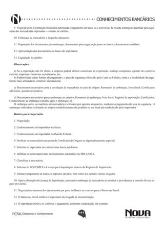 CONHECIMENTOS BANCÁRIOS
9. Negociar com a instituição financeira autorizada o pagamento em reais ou a conversão da moeda estrangeira recebida pela aquisição das mercadorias exportadas - contrato de câmbio.
10. Embarque da mercadoria e despacho aduaneiro.
11. Preparação dos documentos pós-embarque: documentos para negociação junto ao banco e documentos contábeis.
12. Apresentação dos documentos ao Banco do importador.
13. Liquidação do câmbio
Observações:
a) Se a exportação não for direta, a empresa poderá utilizar consórcios de exportação, tradings companies, agentes de comércio
exterior, empresas comerciais exportadoras, etc.
b) Embora haja outras formas de pagamento, o grau de segurança oferecido pela Carta de Crédito, torna-a a modalidade de pagamento mais utilizada no comércio internacional.
c) Documentos necessários para a circulação da mercadoria no país de origem: Romaneio de embarque; Nota fiscal; Certificados
adicionais, quando necessários.
d) Documentos necessários para o embarque ao exterior: Romaneio de embarque; Nota fiscal; Registro de exportação; Certificados;
Conhecimento de embarque (emitido após o embarque).e) 
O embarque aéreo ou marítimo da mercadoria é efetuado por agentes aduaneiros, mediante o pagamento de taxa de capatazia. O
embarque rodoviário é efetuado no próprio estabelecimento do produtor ou em local pré-estabelecido pelo importador
Roteiro para Importação
1. Negociação.
2. Credenciamento do importador na Secex.
3. Credenciamento do importador na Receita Federal.
4. Verificar se a mercadoria necessita de Certificado de Origem ou algum documento especial.
5. Solicitar ao exportador no exterior uma fatura pró-forma.
6. Verificar se a mercadoria tem licenciamento automático no SISCOMEX.
7. Classificar a mercadoria.
8. Solicitar no SISCOMEX a Licença para Importação, através do Registro de Importação.
9. Efetuar o pagamento de todos os impostos devidos, bem como dos demais valores exigidos.
10. Após a obtenção da Licença de Importação, autorizar o embarque da mercadoria no exterior e providenciar a emissão do seu seguro provisório.
11. Negociação e remessa dos documentos por parte do Banco no exterior para o Banco no Brasil.
12. O Banco no Brasil notifica o importador da chegada da documentação.
13. O importador efetiva ou confirma o pagamento, conforme estabelecido em contrato.
Didatismo e Conhecimento

111

 